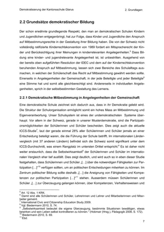 Demokratisierung der Kantonsschule Glarus                                           2. Grundlagen



2.2 Grundsätze demokratischer Bildung

Der schon erwähnte grundlegende Respekt, den man an demokratischen Schulen Kindern
und Jugendlichen entgegenbringt, hat zur Folge, dass Kinder und Jugendliche den Anspruch
auf Mitbestimmungsrechte in der Gestaltung ihrer Bildung haben. Die von der Schweiz nicht
vollständig ratifizierte Kinderrechtskonvention von 1989 fordert ein Mitspracherecht der Kin-
der und Berücksichtigung ihrer Meinungen in kinderrelevanten Angelegenheiten.5 Dass Bil-
dung eine kinder- und jugendrelevante Angelegenheit ist, ist unbestritten. Ausgehend von
der bereits oben aufgeführten Resolution der IDEC und dem auf der Kinderrechtskonvention
beruhenden Anspruch auf Mitbestimmung, lassen sich zwei Bereiche des Schulalltags aus-
machen, in welchen der Schülerschaft das Recht auf Mitbestimmung gewährt werden sollte.
Einerseits in Angelegenheiten der Gemeinschaft, in der jede Beteiligte und jeder Beteiligte6
eine Stimme hat und somit alle gleichberechtigt sind. Andererseits in individuellen Angele-
genheiten, sprich in der selbstbestimmten Gestaltung des Lernens.

2.2.1 Demokratische Mitbestimmung in Angelegenheiten der Gemeinschaft

Eine demokratische Schule zeichnet sich dadurch aus, dass in ihr Demokratie gelebt wird.
Die Struktur der Schulorganisation ermöglicht somit ein hohes Mass an Mitbestimmung und
Eigenverantwortung. Unser Schulsystem ist eines der undemokratischsten Systeme über-
haupt. Vor allem in der Schweiz, gerade in unserer Musterdemokratie, sind die Partizipati-
onsmöglichkeiten der Schülerinnen und Schüler bescheiden. Dies zeigt auch die aktuelle
ICCS-Studie7, laut der gerade einmal 28% aller Schülerinnen und Schüler jemals an einer
Entscheidung beteiligt waren, die die Führung der Schule betrifft. Im internationalen Länder-
vergleich (mit 37 anderen Ländern) befindet sich die Schweiz somit signifikant unter dem
ICCS-Durchschnitt, was einem Rangplatz im untersten Drittel entspricht.8 Es ist daher nicht
weiter erstaunlich, dass die Selbstwirksamkeit9 der Schülerinnen und Schüler im internatio-
nalen Vergleich eher tief ausfällt. Dies zeigt deutlich, und wird auch so in eben dieser Studie
festgehalten, dass Schülerinnen und Schüler „[…] über die notwendigen Fähigkeiten zur Par-
tizipation […]“10 verfügen sollten, um an politischen Entscheidungen mitwirken zu können. Im
Zentrum politischer Bildung sollte deshalb „[…] die Aneignung von Fähigkeiten und Kompe-
tenzen zur politischen Partizipation […]“11 stehen. Ausserdem müssen Schülerinnen und
Schüler „[…] zur Überzeugung gelangen können, über Kompetenzen, Verhaltensweisen und

5
  Art. 12 Abs. 1 KRK.
6
   Damit sind alle Schülerinnen und Schüler, Lehrerinnen und Lehrer und Mitarbeiterinnen und Mitar-
beiter gemeint.
7
  International Civic and Citizenship Education Study 2009.
8
  Vgl. Biedermann 2010, S. 74.
9
   „Selbstwirksamkeit bedeutet die eigene Überzeugung, bestimmte Situationen bewältigen, etwas
bewirken und sein Leben selbst kontrollieren zu können.“ (Hobmair (Hrsg.), Pädagogik 2008, S. 172).
10
   Biedermann 2010, S. 69.
11
   Ebd.
                                                                                                   7
 