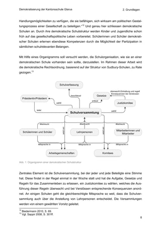 Demokratisierung der Kantonsschule Glarus                                                                          2. Grundlagen



Handlungsmöglichkeiten zu verfügen, die sie befähigen, sich wirksam am politischen Gestal-
tungsprozess einer Gesellschaft zu beteiligen.“12 Und genau hier schliessen demokratische
Schulen an. Durch ihre demokratische Schulstruktur werden Kinder und Jugendliche schon
früh auf das gesellschaftspolitische Leben vorbereitet. Schülerinnen und Schüler demokrati-
scher Schulen erlernen ebendiese Kompetenzen durch die Möglichkeit der Partizipation in
sämtlichen schulrelevanten Belangen.


Mit Hilfe eines Organigramms soll versucht werden, die Schulorganisation, wie sie an einer
demokratischen Schule vorhanden sein sollte, darzustellen. Im Rahmen dieser Arbeit wird
die demokratische Rechtsordnung, basierend auf der Struktur von Sudbury-Schulen, zu Rate
gezogen.13



                                      Schulverfassung

                                                                                                     überwacht Einhaltung und regelt
                                                                                                      Konsequenzen bei Verstossen
                                                       beschliesst                  Gesetze
     Präsidentin/Präsident
                                                                               erlässt
                                   wählt                                                                      Justizkomitee

                 leitet                                                                               wählt
                                                       Schulversammlung


                     Wahlrecht                                  Wahl recht                                Wahlrecht
                                           setzt ein




                                                                                         setzt ein




                                                                                                              Mitarbeiterinnen und
     Schülerinnen und Schüler                                Lehrpersonen
                                                                                                                   Mitarbeiter



                  Mitsprache in                                Mitsprache in                              Mitsprache in



                             Arbeitsgemenschaften                                        Komitees


Abb. 1: Organigramm einer demokratischen Schulstruktur



Zentrales Element ist die Schulversammlung, bei der jeder und jede Beteiligte eine Stimme
hat. Diese findet in der Regel einmal in der Woche statt und hat die Aufgabe, Gesetze und
Regeln für das Zusammenleben zu erlassen, ein Justizkomitee zu wählen, welches die Aus-
führung dieser Regeln überwacht und bei Verstössen entsprechende Konsequenzen anord-
net. An einigen Schulen geht die gleichberechtigte Mitsprache so weit, dass die Schulver-
sammlung auch über die Anstellung von Lehrpersonen entscheidet. Die Versammlungen
werden von einem gewählten Vorsitz geleitet.
12
     Biedermann 2010, S. 69.
13
     Vgl. Sappir 2008, S. 301ff.
                                                                                                                                       8
 