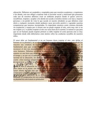 educación. Debemos ser aceptados y respetados para que nosotros aceptemos y respetemos
a los demás, esto nos obliga a expresar todo el accionar social y emocional que poseemos
cada uno de nosotros debemos crear un ambiente propicio donde el querer convivir,
sociabilizar, respetar y aceptar a los demás nos ayuda a nosotros mismo a ser mas y mejores
personas y sin perder de vista lo que sucede en nuestro alrededor ya que debemos estar
alerta a cualquier momento donde podamos sacar provecho positivo y agrandar nuestras
competencias que tenemos incorporadas. Es importante entonces como venimos diciendo
sin aceptación y respeto por si mismo uno no puede respetar al otro, seria muy raro si no
me respeto yo y si podría respetar al otro eso seria fuera de lo normal, lo natural es que para
que un ser humano pueda respetar primero se debe respetar él como persona esto es muy
importante desde niño deberíamos estar atentos sobre las conductas sociables de nuestros
niños.

El amor debe ser fundamental si un ser humano desea respetar al otro, esto define al
humano en su plenitud y en su educación desde pequeño debería lograr con la ayuda de los
mayores una conducta de respeto y sociabilizar con otras personas, el amor es lo
fundamental para que exista respeto y aceptación. La agresión, la hipocresía, el no
reconocer al otro nos encaminamos a un desierto de poca prosperidad y negación como
seres humanos. Debemos recuperar la armonía natural y debemos vivir concientes que
estamos en una tierra que desde nuestros antepasados lograban una educación sostenida en
el tiempo y no por eso el ambiente o clima social era pobre o no daba frutos en el ámbito
racional de la educación, sin duda es un acontecimiento que siempre debemos tomar en
cuenta cómo nuestros antepasados podían convivir con respeto y aceptación con el otro en
la convivencia y el amor se situaba como elemento central en la aceptación en el otro.

Ahora si bien la educación de hoy podemos observar un incremento de jóvenes que son
poco claros en su actuar, son indolentes a lo que les esta sucediendo al ser humano que
tienen afrente es nada mas que un ejemplo de sus familias o padres que no tienen un
compromiso general y fundamental con sus hijos, creo que si no se logra el compromiso de
los padres en la educación no se debería esperar mucho de ese estudiante socialmente
hablando, el compromiso de esos padres es fundamental y el valorar a cada ser humano en
su plenitud de convivencia es primordial.
 