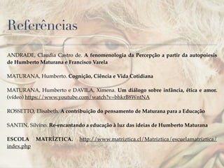 Referências
ANDRADE, Claudia Castro de. A fenomenologia da Percepção a partir da autopoiesis
de Humberto Maturana e Francisco Varela!
!
MATURANA, Humberto. Cognição, Ciência e Vida Cotidiana!
!
MATURANA, Humberto e DAVILA, Ximena. Um diálogo sobre infância, ética e amor.
(vídeo) https://www.youtube.com/watch?v=bhkrB8WntNA!
!
ROSSETTO, Elisabeth. A contribuição do pensamento de Maturana para a Educação!
!
SANTIN, Silvino. Re-encantando a educação à luz das ideias de Humberto Maturana!
!
ESCOLA MATRÍZTICA. http://www.matriztica.cl/Matriztica/escuelamatriztica/
index.php
 