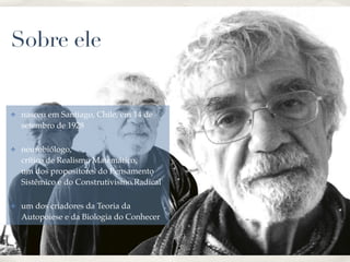 01
Sobre ele
✤ nasceu em Santiago, Chile, em 14 de
setembro de 1928!
✤ neurobiólogo, 
crítico de Realismo Matemático, 
um dos propositores do Pensamento
Sistêmico e do Construtivismo Radical!
✤ um dos criadores da Teoria da
Autopoiese e da Biologia do Conhecer
 