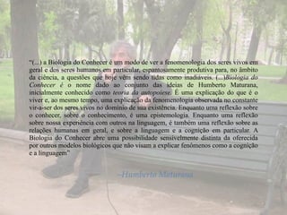 “(...) a Biologia do Conhecer é um modo de ver a fenomenologia dos seres vivos em
geral e dos seres humanos em particular, espantosamente produtiva para, no âmbito
da ciência, a questões que hoje vêm sendo tidas como inadiáveis. (...)Biologia do
Conhecer é o nome dado ao conjunto das ideias de Humberto Maturana,
inicialmente conhecido como teoria da autopoiese. É uma explicação do que é o
viver e, ao mesmo tempo, uma explicação da fenomenologia observada no constante
vir-a-ser dos seres vivos no domínio de sua existência. Enquanto uma reflexão sobre
o conhecer, sobre o conhecimento, é uma epistemologia. Enquanto uma reflexão
sobre nossa experiência com outros na linguagem, é também uma reflexão sobre as
relações humanas em geral, e sobre a linguagem e a cognição em particular. A
Biologia do Conhecer abre uma possibilidade sensivelmente distinta da oferecida
por outros modelos biológicos que não visam a explicar fenômenos como a cognição
e a linguagem”
–Humberto Maturana
 