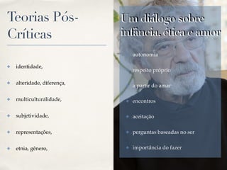 01
Teorias Pós-
Críticas
✤ identidade, !
✤ alteridade, diferença,!
✤ multiculturalidade,!
✤ subjetividade,!
✤ representações,!
✤ etnia, gênero,
Um diálogo sobre
infância, ética e amor
✤ autonomia!
✤ respeito próprio!
✤ a partir do amar!
✤ encontros!
✤ aceitação!
✤ perguntas baseadas no ser!
✤ importância do fazer
 