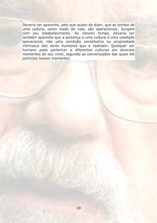Deveria ser aparente, pelo que acabo de dizer, que as bordas de
uma cultura, como modo de vida, são operacionais. Surgem
com seu estabelecimento. Ao mesmo tempo, deveria ser
também aparente que a pertença a uma cultura é uma condição
operacional, não uma condição constitutiva ou propriedade
intrínseca dos seres humanos que a realizam. Qualquer ser
humano pode pertencer a diferentes culturas em diversos
momentos do seu viver, segundo as conversações das quais ele
participa nesses momentos.




                              10
 