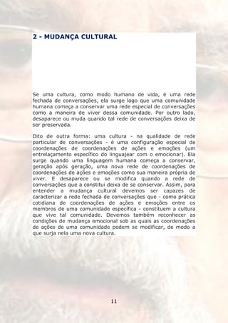 2 - MUDANÇA CULTURAL




Se uma cultura, como modo humano de vida, é uma rede
fechada de conversações, ela surge logo que uma comunidade
humana começa a conservar uma rede especial de conversações
como a maneira de viver dessa comunidade. Por outro lado,
desaparece ou muda quando tal rede de conversações deixa de
ser preservada.

Dito de outra forma: uma cultura - na qualidade de rede
particular de conversações - é uma configuração especial de
coordenações de coordenações de ações e emoções (um
entrelaçamento específico do linguajear com o emocionar). Ela
surge quando uma linguagem humana começa a conservar,
geração após geração, uma nova rede de coordenações de
coordenações de ações e emoções como sua maneira própria de
viver. E desaparece ou se modifica quando a rede de
conversações que a constitui deixa de se conservar. Assim, para
entender a mudança cultural devemos ser capazes de
caracterizar a rede fechada de conversações que - como prática
cotidiana de coordenações de ações e emoções entre os
membros de uma comunidade específica - constituem a cultura
que vive tal comunidade. Devemos também reconhecer as
condições de mudança emocional sob as quais as coordenações
de ações de uma comunidade podem se modificar, de modo a
que surja nela uma nova cultura.




                              11
 