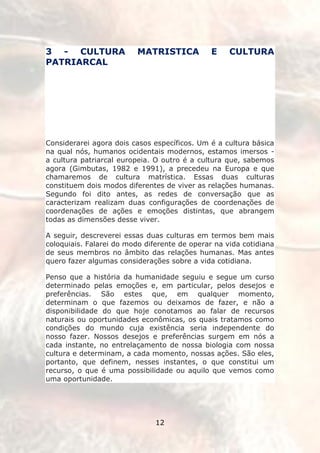 3 - CULTURA               MATRISTICA           E    CULTURA
PATRIARCAL




Considerarei agora dois casos específicos. Um é a cultura básica
na qual nós, humanos ocidentais modernos, estamos imersos -
a cultura patriarcal europeia. O outro é a cultura que, sabemos
agora (Gimbutas, 1982 e 1991), a precedeu na Europa e que
chamaremos de cultura matrística. Essas duas culturas
constituem dois modos diferentes de viver as relações humanas.
Segundo foi dito antes, as redes de conversação que as
caracterizam realizam duas configurações de coordenações de
coordenações de ações e emoções distintas, que abrangem
todas as dimensões desse viver.

A seguir, descreverei essas duas culturas em termos bem mais
coloquiais. Falarei do modo diferente de operar na vida cotidiana
de seus membros no âmbito das relações humanas. Mas antes
quero fazer algumas considerações sobre a vida cotidiana.

Penso que a história da humanidade seguiu e segue um curso
determinado pelas emoções e, em particular, pelos desejos e
preferências. São estes que, em qualquer momento,
determinam o que fazemos ou deixamos de fazer, e não a
disponibilidade do que hoje conotamos ao falar de recursos
naturais ou oportunidades econômicas, os quais tratamos como
condições do mundo cuja existência seria independente do
nosso fazer. Nossos desejos e preferências surgem em nós a
cada instante, no entrelaçamento de nossa biologia com nossa
cultura e determinam, a cada momento, nossas ações. São eles,
portanto, que definem, nesses instantes, o que constitui um
recurso, o que é uma possibilidade ou aquilo que vemos como
uma oportunidade.




                               12
 