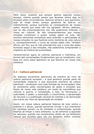 Além disso, sustento que sempre agimos segundo nossos
desejos, mesmo quando parece que atuamos contra algo ou
forçados pelas circunstâncias; fazemos sempre o que queremos,
seja de modo direto, porque gostamos de fazê-lo, ou
indiretamente, porque queremos as consequências de nossas
ações, mesmo que estas não nos agradem. Afirmo, ademais,
que se não compreendermos isso não poderemos entender o
nosso ser cultural. Se não compreendermos que nossas
emoções constituem e guiam nossas ações na vida, não
teremos elementos conceituais para entender a participação de
nossas emoções no que fazemos como membros de uma cultura
e, consequentemente, o curso de nossas ações nela. Também
afirmo, por fim, que se não entendermos que o curso das ações
humanas segue o das emoções, não poderemos compreender a
trajetória da história da humanidade.

Caracterizemos agora as culturas patriarcal e matrística, em
termos das conversações fundamentais que as constituem, com
base em como estas aparecem no que fazemos em nossa vida
cotidiana.

||

3.1 - Cultura patriarcal

Os aspectos puramente patriarcais da maneira de viver da
cultura patriarcal europeia - à qual pertence grande parte da
humanidade moderna, e que doravante chamarei de cultura
patriarcal - constituem uma rede fechada de conversações. Esta
se caracteriza pelas coordenações de ações e emoções que
fazem de nossa vida cotidiana um modo de coexistência que
valoriza a guerra, a competição, a luta, as hierarquias, a
autoridade, o poder, a procriação, o crescimento, a apropriação
de recursos e a justificação racional do controle e da dominação
dos outros por meio da apropriação da verdade.

Assim, em nossa cultura patriarcal falamos de lutar contra a
pobreza e o abuso, quando queremos corrigir o que chamamos
de injustiças sociais; ou de combater a contaminação, quando
falamos de limpar o meio ambiente; ou de enfrentar a agressão
da natureza, quando nos encontramos diante de um fenômeno
natural que constitui para nós um desastre; enfim, vivemos



                              13
 