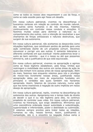 como se todos os nossos atos requeressem o uso da força, e
como se cada ocasião para agir fosse um desafio.

Em nossa cultura patriarcal, vivemos na desconfiança e
buscamos certezas em relação ao controle do mundo natural,
dos outros seres humanos e de nós mesmos. Falamos
continuamente em controlar nossa conduta e emoções. E
fazemos muitas coisas para dominar a natureza ou o
comportamento dos outros, com a intenção de neutralizar o que
chamamos de forças antissociais e naturais destrutivas, que
surgem de sua autonomia.

Em nossa cultura patriarcal, não aceitamos os desacordos como
situações legítimas, que constituem pontos de partida para uma
ação combinada diante de um propósito comum. Devemos
convencer e corrigir uns aos outros. E somente toleramos o
diferente confiando em que eventual- mente poderemos levar o
outro ao bom caminho - que é o nosso ou até que possamos
eliminá-lo, sob a justificativa de que está equivocado.

Em nossa cultura patriarcal, vivemos na apropriação e agimos
como se fosse legítimo estabelecer, pela força, limites que
restringem a mobilidade dos outros em certas áreas de ação às
quais eles tinham livre acesso antes de nossa apropriação. Além
do mais, fazemos isso enquanto retemos para nós o privilégio
de mover-nos livremente nessas áreas, justificando nossa
apropriação delas por meio de argumentos fundados em
princípios e verdades das quais também nos havíamos
apropriado. Assim, falamos de recursos naturais, numa ação
que nos torna insensíveis à negação do outro implícita em nosso
desejo de apropriação.

Em nossa cultura patriarcal, repito, vivemos na desconfiança da
autonomia dos outros. Apropriamo-nos o tempo todo do direito
de decidir o que é ou não legítimo para eles, no contínuo
propósito de controlar suas vidas. Em nossa cultura patriarcal,
vivemos na hierarquia, que exige obediência. Afirmamos que
uma coexistência ordenada requer autoridade e subordinação,
superioridade e inferioridade, poder e debilidade ou submissão.
E estamos sempre prontos para tratar todas as relações,
humanas ou não, nesses termos. Assim, justificamos a
competição, isto é, o encontro na negação mútua como a


                              14
 
