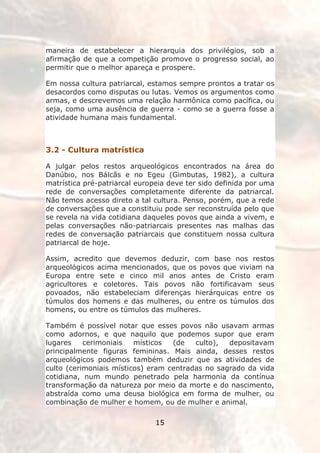 maneira de estabelecer a hierarquia dos privilégios, sob a
afirmação de que a competição promove o progresso social, ao
permitir que o melhor apareça e prospere.

Em nossa cultura patriarcal, estamos sempre prontos a tratar os
desacordos como disputas ou lutas. Vemos os argumentos como
armas, e descrevemos uma relação harmônica como pacífica, ou
seja, como uma ausência de guerra - como se a guerra fosse a
atividade humana mais fundamental.

||

3.2 - Cultura matrística

A julgar pelos restos arqueológicos encontrados na área do
Danúbio, nos Bálcãs e no Egeu (Gimbutas, 1982), a cultura
matrística pré-patriarcal europeia deve ter sido definida por uma
rede de conversações completamente diferente da patriarcal.
Não temos acesso direto a tal cultura. Penso, porém, que a rede
de conversações que a constituiu pode ser reconstruída pelo que
se revela na vida cotidiana daqueles povos que ainda a vivem, e
pelas conversações não-patriarcais presentes nas malhas das
redes de conversação patriarcais que constituem nossa cultura
patriarcal de hoje.

Assim, acredito que devemos deduzir, com base nos restos
arqueológicos acima mencionados, que os povos que viviam na
Europa entre sete e cinco mil anos antes de Cristo eram
agricultores e coletores. Tais povos não fortificavam seus
povoados, não estabeleciam diferenças hierárquicas entre os
túmulos dos homens e das mulheres, ou entre os túmulos dos
homens, ou entre os túmulos das mulheres.

Também é possível notar que esses povos não usavam armas
como adornos, e que naquilo que podemos supor que eram
lugares    cerimoniais   místicos  (de   culto),  depositavam
principalmente figuras femininas. Mais ainda, desses restos
arqueológicos podemos também deduzir que as atividades de
culto (cerimoniais místicos) eram centradas no sagrado da vida
cotidiana, num mundo penetrado pela harmonia da contínua
transformação da natureza por meio da morte e do nascimento,
abstraída como uma deusa biológica em forma de mulher, ou
combinação de mulher e homem, ou de mulher e animal.

                               15
 