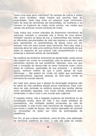 Como vivia esse povo matrístico? Os campos de cultivo e coleta
não eram divididos. Nada mostra que permita falar de
propriedade. Cada casa tinha um pequeno lugar cerimonial,
além do local de cerimônias da comunidade. As mulheres e os
homens se trajavam de modo muito similar, nas vestes que
vemos nas pinturas murais minóicas de Creta.

Tudo indica que viviam imbuídos do dinamismo harmônico da
natureza, evocado e venerado sob a forma de uma deusa.
Também usavam as fases da lua, a metamorfose dos insetos e
as diferentes peculiaridades da vida das plantas e animais, não
para representar as características da deusa como um ser
pessoal, mas sim para evocar essa harmonia. Para eles, toda a
natureza deve ter sido uma contínua fonte de recordação de que
todos os aspectos de sua própria vida compartilhavam a sua
presença e estavam plenos de sacralidade.

Na ausência da dinâmica emocional da apropriação, esses povos
não podem ter vivido na competição, pois as posses não eram
elementos centrais de sua existência. Ademais, uma vez que
sob a evocação da deusa-mãe os seres humanos eram, como
todas as criaturas, expressões de sua presença - e portanto
iguais, nenhum melhor do que o outro apesar de suas
diferenças -, não podem ter vivido em ações que excluíssem
sistematicamente algumas pessoas do bem-estar vindo da
harmonia do mundo natural.

Por tudo isso, penso que o desejo de dominação recíproca não
foi parte da vida cotidiana desses povos matrísticos. Esse viver
deve ter sido centrado na estética sensual das tarefas diárias
como atividades sagradas, com muito tempo disponível para
contemplar a vida e viver o seu mundo sem urgência.

O respeito mútuo, não a negação suspensa da tolerância ou da
competição oculta, deve ter sido o seu modo cotidiano de
coexistência, nas múltiplas tarefas envolvidas na vida da
comunidade. A vida numa rede harmônica de relações, como a
que evoca a noção da deusa, não implica operações de controle
ou concessões de poder por meio da autonegação da
obediência.

Por fim, já que a deusa constituía, como foi dito, uma abstração
da harmonia sistêmica do viver, a vida não pode ter estado

                              16
 