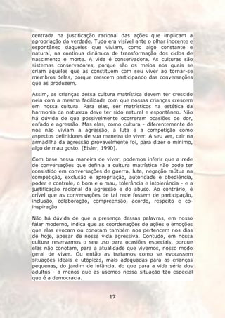 centrada na justificação racional das ações que implicam a
apropriação da verdade. Tudo era visível ante o olhar inocente e
espontâneo daqueles que viviam, como algo constante e
natural, na contínua dinâmica de transformação dos ciclos de
nascimento e morte. A vida é conservadora. As culturas são
sistemas conservadores, porque são os meios nos quais se
criam aqueles que as constituem com seu viver ao tornar-se
membros delas, porque crescem participando das conversações
que as produzem.

Assim, as crianças dessa cultura matrística devem ter crescido
nela com a mesma facilidade com que nossas crianças crescem
em nossa cultura. Para elas, ser matrísticos na estética da
harmonia da natureza deve ter sido natural e espontâneo. Não
há dúvida de que possivelmente ocorreram ocasiões de dor,
enfado e agressão. Mas elas, como cultura - diferentemente de
nós não viviam a agressão, a luta e a competição como
aspectos definidores de sua maneira de viver. A seu ver, cair na
armadilha da agressão provavelmente foi, para dizer o mínimo,
algo de mau gosto. (Eisler, 1990).

Com base nessa maneira de viver, podemos inferir que a rede
de conversações que definia a cultura matrística não pode ter
consistido em conversações de guerra, luta, negação mútua na
competição, exclusão e apropriação, autoridade e obediência,
poder e controle, o bom e o mau, tolerância e intolerância - e a
justificação racional da agressão e do abuso. Ao contrário, é
crível que as conversações de tal rede fossem de participação,
inclusão, colaboração, compreensão, acordo, respeito e co-
inspiração.

Não há dúvida de que a presença dessas palavras, em nosso
falar moderno, indica que as coordenações de ações e emoções
que elas evocam ou conotam também nos pertencem nos dias
de hoje, apesar de nossa vida agressiva. Contudo, em nossa
cultura reservamos o seu uso para ocasiões especiais, porque
elas não conotam, para a atualidade que vivemos, nosso modo
geral de viver. Ou então as tratamos como se evocassem
situações ideais e utópicas, mais adequadas para as crianças
pequenas, do jardim de infância, do que para a vida séria dos
adultos - a menos que as usemos nessa situação tão especial
que é a democracia.


                              17
 