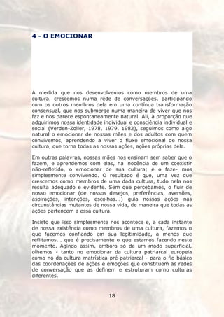 4 - O EMOCIONAR




À medida que nos desenvolvemos como membros de uma
cultura, crescemos numa rede de conversações, participando
com os outros membros dela em uma contínua transformação
consensual, que nos submerge numa maneira de viver que nos
faz e nos parece espontaneamente natural. Ali, à proporção que
adquirimos nossa identidade individual e consciência individual e
social (Verden-Zoller, 1978, 1979, 1982), seguimos como algo
natural o emocionar de nossas mães e dos adultos com quem
convivemos, aprendendo a viver o fluxo emocional de nossa
cultura, que torna todas as nossas ações, ações próprias dela.

Em outras palavras, nossas mães nos ensinam sem saber que o
fazem, e aprendemos com elas, na inocência de um coexistir
não-refletido, o emocionar de sua cultura; e o faze- mos
simplesmente convivendo. O resultado é que, uma vez que
crescemos como membros de uma dada cultura, tudo nela nos
resulta adequado e evidente. Sem que percebamos, o fluir de
nosso emocionar (de nossos desejos, preferências, aversões,
aspirações, intenções, escolhas...) guia nossas ações nas
circunstâncias mutantes de nossa vida, de maneira que todas as
ações pertencem a essa cultura.

Insisto que isso simplesmente nos acontece e, a cada instante
de nossa existência como membros de uma cultura, fazemos o
que fazemos confiando em sua legitimidade, a menos que
reflitamos... que é precisamente o que estamos fazendo neste
momento. Agindo assim, embora só de um modo superficial,
olhemos - tanto no emocionar da cultura patriarcal europeia
como no da cultura matrística pré-patriarcal - para o fio básico
das coordenações de ações e emoções que constituem as redes
de conversação que as definem e estruturam como culturas
diferentes.



                               18
 