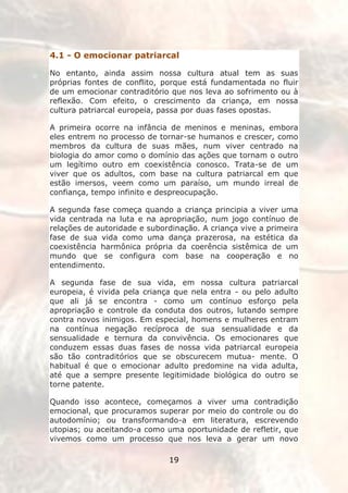 4.1 - O emocionar patriarcal

No entanto, ainda assim nossa cultura atual tem as suas
próprias fontes de conflito, porque está fundamentada no fluir
de um emocionar contraditório que nos leva ao sofrimento ou à
reflexão. Com efeito, o crescimento da criança, em nossa
cultura patriarcal europeia, passa por duas fases opostas.

A primeira ocorre na infância de meninos e meninas, embora
eles entrem no processo de tornar-se humanos e crescer, como
membros da cultura de suas mães, num viver centrado na
biologia do amor como o domínio das ações que tornam o outro
um legítimo outro em coexistência conosco. Trata-se de um
viver que os adultos, com base na cultura patriarcal em que
estão imersos, veem como um paraíso, um mundo irreal de
confiança, tempo infinito e despreocupação.

A segunda fase começa quando a criança principia a viver uma
vida centrada na luta e na apropriação, num jogo contínuo de
relações de autoridade e subordinação. A criança vive a primeira
fase de sua vida como uma dança prazerosa, na estética da
coexistência harmônica própria da coerência sistêmica de um
mundo que se configura com base na cooperação e no
entendimento.

A segunda fase de sua vida, em nossa cultura patriarcal
europeia, é vivida pela criança que nela entra - ou pelo adulto
que ali já se encontra - como um contínuo esforço pela
apropriação e controle da conduta dos outros, lutando sempre
contra novos inimigos. Em especial, homens e mulheres entram
na contínua negação recíproca de sua sensualidade e da
sensualidade e ternura da convivência. Os emocionares que
conduzem essas duas fases de nossa vida patriarcal europeia
são tão contraditórios que se obscurecem mutua- mente. O
habitual é que o emocionar adulto predomine na vida adulta,
até que a sempre presente legitimidade biológica do outro se
torne patente.

Quando isso acontece, começamos a viver uma contradição
emocional, que procuramos superar por meio do controle ou do
autodomínio; ou transformando-a em literatura, escrevendo
utopias; ou aceitando-a como uma oportunidade de refletir, que
vivemos como um processo que nos leva a gerar um novo

                              19
 