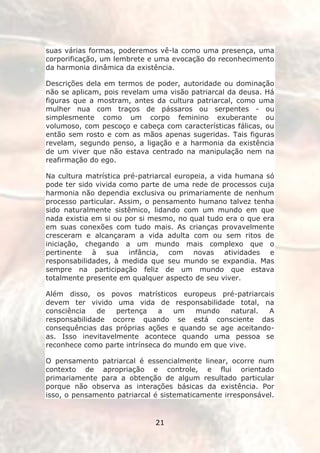 suas várias formas, poderemos vê-la como uma presença, uma
corporificação, um lembrete e uma evocação do reconhecimento
da harmonia dinâmica da existência.

Descrições dela em termos de poder, autoridade ou dominação
não se aplicam, pois revelam uma visão patriarcal da deusa. Há
figuras que a mostram, antes da cultura patriarcal, como uma
mulher nua com traços de pássaros ou serpentes - ou
simplesmente como um corpo feminino exuberante ou
volumoso, com pescoço e cabeça com características fálicas, ou
então sem rosto e com as mãos apenas sugeridas. Tais figuras
revelam, segundo penso, a ligação e a harmonia da existência
de um viver que não estava centrado na manipulação nem na
reafirmação do ego.

Na cultura matrística pré-patriarcal europeia, a vida humana só
pode ter sido vivida como parte de uma rede de processos cuja
harmonia não dependia exclusiva ou primariamente de nenhum
processo particular. Assim, o pensamento humano talvez tenha
sido naturalmente sistêmico, lidando com um mundo em que
nada existia em si ou por si mesmo, no qual tudo era o que era
em suas conexões com tudo mais. As crianças provavelmente
cresceram e alcançaram a vida adulta com ou sem ritos de
iniciação, chegando a um mundo mais complexo que o
pertinente à sua infância, com novas atividades e
responsabilidades, à medida que seu mundo se expandia. Mas
sempre na participação feliz de um mundo que estava
totalmente presente em qualquer aspecto de seu viver.

Além disso, os povos matrísticos europeus pré-patriarcais
devem ter vivido uma vida de responsabilidade total, na
consciência   de   pertença   a    um  mundo    natural.  A
responsabilidade ocorre quando se está consciente das
consequências das próprias ações e quando se age aceitando-
as. Isso inevitavelmente acontece quando uma pessoa se
reconhece como parte intrínseca do mundo em que vive.

O pensamento patriarcal é essencialmente linear, ocorre num
contexto de apropriação e controle, e flui orientado
primariamente para a obtenção de algum resultado particular
porque não observa as interações básicas da existência. Por
isso, o pensamento patriarcal é sistematicamente irresponsável.


                              21
 