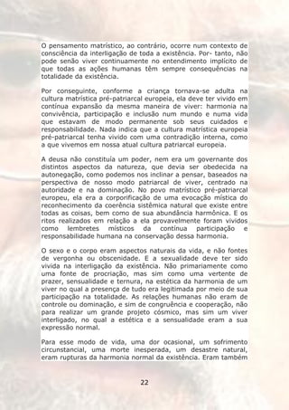O pensamento matrístico, ao contrário, ocorre num contexto de
consciência da interligação de toda a existência. Por- tanto, não
pode senão viver continuamente no entendimento implícito de
que todas as ações humanas têm sempre consequências na
totalidade da existência.

Por conseguinte, conforme a criança tornava-se adulta na
cultura matrística pré-patriarcal europeia, ela deve ter vivido em
contínua expansão da mesma maneira de viver: harmonia na
convivência, participação e inclusão num mundo e numa vida
que estavam de modo permanente sob seus cuidados e
responsabilidade. Nada indica que a cultura matrística europeia
pré-patriarcal tenha vivido com uma contradição interna, como
a que vivemos em nossa atual cultura patriarcal europeia.

A deusa não constituía um poder, nem era um governante dos
distintos aspectos da natureza, que devia ser obedecida na
autonegação, como podemos nos inclinar a pensar, baseados na
perspectiva de nosso modo patriarcal de viver, centrado na
autoridade e na dominação. No povo matrístico pré-patriarcal
europeu, ela era a corporificação de uma evocação mística do
reconhecimento da coerência sistêmica natural que existe entre
todas as coisas, bem como de sua abundância harmônica. E os
ritos realizados em relação a ela provavelmente foram vividos
como lembretes místicos da contínua participação e
responsabilidade humana na conservação dessa harmonia.

O sexo e o corpo eram aspectos naturais da vida, e não fontes
de vergonha ou obscenidade. E a sexualidade deve ter sido
vivida na interligação da existência. Não primariamente como
uma fonte de procriação, mas sim como uma vertente de
prazer, sensualidade e ternura, na estética da harmonia de um
viver no qual a presença de tudo era legitimada por meio de sua
participação na totalidade. As relações humanas não eram de
controle ou dominação, e sim de congruência e cooperação, não
para realizar um grande projeto cósmico, mas sim um viver
interligado, no qual a estética e a sensualidade eram a sua
expressão normal.

Para esse modo de vida, uma dor ocasional, um sofrimento
circunstancial, uma morte inesperada, um desastre natural,
eram rupturas da harmonia normal da existência. Eram também


                               22
 
