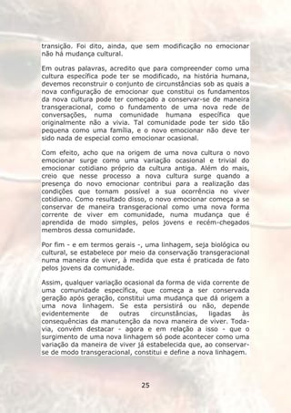 transição. Foi dito, ainda, que sem modificação no emocionar
não há mudança cultural.

Em outras palavras, acredito que para compreender como uma
cultura específica pode ter se modificado, na história humana,
devemos reconstruir o conjunto de circunstâncias sob as quais a
nova configuração de emocionar que constitui os fundamentos
da nova cultura pode ter começado a conservar-se de maneira
transgeracional, como o fundamento de uma nova rede de
conversações, numa comunidade humana específica que
originalmente não a vivia. Tal comunidade pode ter sido tão
pequena como uma família, e o novo emocionar não deve ter
sido nada de especial como emocionar ocasional.

Com efeito, acho que na origem de uma nova cultura o novo
emocionar surge como uma variação ocasional e trivial do
emocionar cotidiano próprio da cultura antiga. Além do mais,
creio que nesse processo a nova cultura surge quando a
presença do novo emocionar contribui para a realização das
condições que tornam possível a sua ocorrência no viver
cotidiano. Como resultado disso, o novo emocionar começa a se
conservar de maneira transgeracional como uma nova forma
corrente de viver em comunidade, numa mudança que é
aprendida de modo simples, pelos jovens e recém-chegados
membros dessa comunidade.

Por fim - e em termos gerais -, uma linhagem, seja biológica ou
cultural, se estabelece por meio da conservação transgeracional
numa maneira de viver, à medida que esta é praticada de fato
pelos jovens da comunidade.

Assim, qualquer variação ocasional da forma de vida corrente de
uma comunidade específica, que começa a ser conservada
geração após geração, constitui uma mudança que dá origem a
uma nova linhagem. Se esta persistirá ou não, depende
evidentemente    de    outras    circunstâncias,    ligadas   às
consequências da manutenção da nova maneira de viver. Toda-
via, convém destacar - agora e em relação a isso - que o
surgimento de uma nova linhagem só pode acontecer como uma
variação da maneira de viver já estabelecida que, ao conservar-
se de modo transgeracional, constitui e define a nova linhagem.




                              25
 