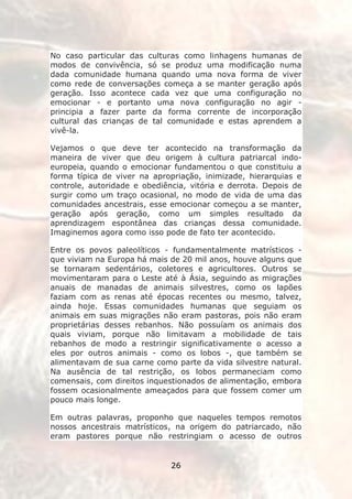 No caso particular das culturas como linhagens humanas de
modos de convivência, só se produz uma modificação numa
dada comunidade humana quando uma nova forma de viver
como rede de conversações começa a se manter geração após
geração. Isso acontece cada vez que uma configuração no
emocionar - e portanto uma nova configuração no agir -
principia a fazer parte da forma corrente de incorporação
cultural das crianças de tal comunidade e estas aprendem a
vivê-la.

Vejamos o que deve ter acontecido na transformação da
maneira de viver que deu origem à cultura patriarcal indo-
europeia, quando o emocionar fundamentou o que constituiu a
forma típica de viver na apropriação, inimizade, hierarquias e
controle, autoridade e obediência, vitória e derrota. Depois de
surgir como um traço ocasional, no modo de vida de uma das
comunidades ancestrais, esse emocionar começou a se manter,
geração após geração, como um simples resultado da
aprendizagem espontânea das crianças dessa comunidade.
Imaginemos agora como isso pode de fato ter acontecido.

Entre os povos paleolíticos - fundamentalmente matrísticos -
que viviam na Europa há mais de 20 mil anos, houve alguns que
se tornaram sedentários, coletores e agricultores. Outros se
movimentaram para o Leste até à Ásia, seguindo as migrações
anuais de manadas de animais silvestres, como os lapões
faziam com as renas até épocas recentes ou mesmo, talvez,
ainda hoje. Essas comunidades humanas que seguiam os
animais em suas migrações não eram pastoras, pois não eram
proprietárias desses rebanhos. Não possuíam os animais dos
quais viviam, porque não limitavam a mobilidade de tais
rebanhos de modo a restringir significativamente o acesso a
eles por outros animais - como os lobos -, que também se
alimentavam de sua carne como parte da vida silvestre natural.
Na ausência de tal restrição, os lobos permaneciam como
comensais, com direitos inquestionados de alimentação, embora
fossem ocasionalmente ameaçados para que fossem comer um
pouco mais longe.

Em outras palavras, proponho que naqueles tempos remotos
nossos ancestrais matrísticos, na origem do patriarcado, não
eram pastores porque não restringiam o acesso de outros


                              26
 