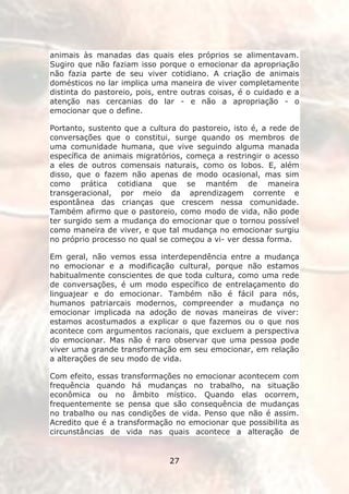 animais às manadas das quais eles próprios se alimentavam.
Sugiro que não faziam isso porque o emocionar da apropriação
não fazia parte de seu viver cotidiano. A criação de animais
domésticos no lar implica uma maneira de viver completamente
distinta do pastoreio, pois, entre outras coisas, é o cuidado e a
atenção nas cercanias do lar - e não a apropriação - o
emocionar que o define.

Portanto, sustento que a cultura do pastoreio, isto é, a rede de
conversações que o constitui, surge quando os membros de
uma comunidade humana, que vive seguindo alguma manada
específica de animais migratórios, começa a restringir o acesso
a eles de outros comensais naturais, como os lobos. E, além
disso, que o fazem não apenas de modo ocasional, mas sim
como prática cotidiana que se mantém de maneira
transgeracional, por meio da aprendizagem corrente e
espontânea das crianças que crescem nessa comunidade.
Também afirmo que o pastoreio, como modo de vida, não pode
ter surgido sem a mudança do emocionar que o tornou possível
como maneira de viver, e que tal mudança no emocionar surgiu
no próprio processo no qual se começou a vi- ver dessa forma.

Em geral, não vemos essa interdependência entre a mudança
no emocionar e a modificação cultural, porque não estamos
habitualmente conscientes de que toda cultura, como uma rede
de conversações, é um modo específico de entrelaçamento do
linguajear e do emocionar. Também não é fácil para nós,
humanos patriarcais modernos, compreender a mudança no
emocionar implicada na adoção de novas maneiras de viver:
estamos acostumados a explicar o que fazemos ou o que nos
acontece com argumentos racionais, que excluem a perspectiva
do emocionar. Mas não é raro observar que uma pessoa pode
viver uma grande transformação em seu emocionar, em relação
a alterações de seu modo de vida.

Com efeito, essas transformações no emocionar acontecem com
frequência quando há mudanças no trabalho, na situação
econômica ou no âmbito místico. Quando elas ocorrem,
frequentemente se pensa que são consequência de mudanças
no trabalho ou nas condições de vida. Penso que não é assim.
Acredito que é a transformação no emocionar que possibilita as
circunstâncias de vida nas quais acontece a alteração de


                               27
 