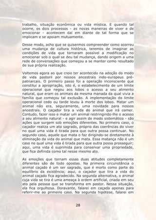 trabalho, situação econômica ou vida mística. E quando tal
ocorre, os dois processos - as novas maneiras de viver e de
emocionar - acontecem daí em diante de tal forma que se
implicam e se apoiam mutuamente.

Desse modo, acho que se quisermos compreender como ocorreu
uma mudança de cultura histórica, teremos de imaginar as
condições de vida que tornaram possível a modificação no
emocionar sob o qual se deu tal mudança, dando origem a uma
rede de conversações que começou a se manter como resultado
de sua própria realização.

Voltemos agora ao que creio ter acontecido na adoção do modo
de vida pastoril por nossos ancestrais indo-europeus pré-
patriarcais. O primeiro passo foi a operação inconsciente que
constitui a apropriação, isto é, o estabelecimento de um limite
operacional que negou aos lobos o acesso a seu alimento
natural, que eram os animais da mesma manada da qual vivia a
família que começou tal exclusão. A implementação do limite
operacional cedo ou tarde levou à morte dos lobos. Matar um
animal não era, seguramente, uma novidade para nossos
ancestrais. O caçador tira a vida do animal que irá comer.
Contudo, fazer isso e matar um animal restringindo-lhe o acesso
a seu alimento natural - e agir assim de modo sistemático - são
ações que surgem sob emoções diferentes. No primeiro caso, o
caçador realiza um ato sagrado, próprio das coerências do viver
no qual uma vida é tirada para que outra possa continuar. No
segundo caso, aquele que mata o faz dirigindo-se diretamente à
eliminação da vida do animal que mata. Essa matança não é um
caso no qual uma vida é tirada para que outra possa prosseguir;
aqui, uma vida é suprimida para conservar uma propriedade,
que fica definida como tal nesse mesmo ato.

As emoções que tornam essas duas atitudes completamente
diferentes são de todo opostas. Na primeira circunstância o
animal caçado é um ser sagrado, que é morto como parte do
equilíbrio da existência; aqui, o caçador que tira a vida do
animal caçado fica agradecido. Na segunda alternativa, o animal
cuja vida se tira é uma ameaça à ordem artificial, criada em seu
ato pela pessoa que se transforma em pastor. Nessa situação,
ela fica orgulhosa. Doravante, falarei em caçada apenas para
referir-me ao primeiro caso. Na segunda hipótese, falarei em


                              28
 