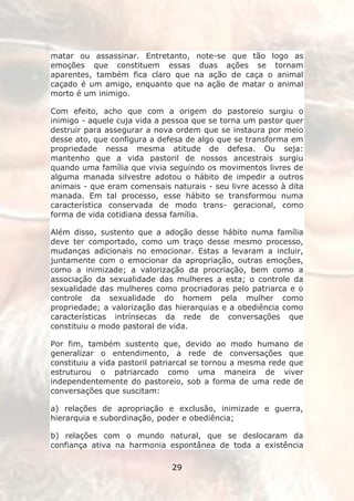 matar ou assassinar. Entretanto, note-se que tão logo as
emoções que constituem essas duas ações se tornam
aparentes, também fica claro que na ação de caça o animal
caçado é um amigo, enquanto que na ação de matar o animal
morto é um inimigo.

Com efeito, acho que com a origem do pastoreio surgiu o
inimigo - aquele cuja vida a pessoa que se torna um pastor quer
destruir para assegurar a nova ordem que se instaura por meio
desse ato, que configura a defesa de algo que se transforma em
propriedade nessa mesma atitude de defesa. Ou seja:
mantenho que a vida pastoril de nossos ancestrais surgiu
quando uma família que vivia seguindo os movimentos livres de
alguma manada silvestre adotou o hábito de impedir a outros
animais - que eram comensais naturais - seu livre acesso à dita
manada. Em tal processo, esse hábito se transformou numa
característica conservada de modo trans- geracional, como
forma de vida cotidiana dessa família.

Além disso, sustento que a adoção desse hábito numa família
deve ter comportado, como um traço desse mesmo processo,
mudanças adicionais no emocionar. Estas a levaram a incluir,
juntamente com o emocionar da apropriação, outras emoções,
como a inimizade; a valorização da procriação, bem como a
associação da sexualidade das mulheres a esta; o controle da
sexualidade das mulheres como procriadoras pelo patriarca e o
controle da sexualidade do homem pela mulher como
propriedade; a valorização das hierarquias e a obediência como
características intrínsecas da rede de conversações que
constituiu o modo pastoral de vida.

Por fim, também sustento que, devido ao modo humano de
generalizar o entendimento, a rede de conversações que
constituiu a vida pastoril patriarcal se tornou a mesma rede que
estruturou o patriarcado como uma maneira de viver
independentemente do pastoreio, sob a forma de uma rede de
conversações que suscitam:

a) relações de apropriação e exclusão, inimizade e guerra,
hierarquia e subordinação, poder e obediência;

b) relações com o mundo natural, que se deslocaram da
confiança ativa na harmonia espontânea de toda a existência

                              29
 