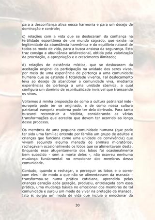 para a desconfiança ativa nessa harmonia e para um desejo de
dominação e controle;

c) relações com a vida que se deslocaram da confiança na
fertilidade espontânea de um mundo sagrado, que existe na
legitimidade da abundância harmônica e do equilíbrio natural de
todos os modo de vida, para a busca ansiosa da segurança. Esta
traz consigo a abundância unidirecional, obtida pela valorização
da procriação, a apropriação e o crescimento ilimitado;

d) relações de existência mística, que se deslocaram da
aceitação original da participação na unidade dos seres vivos,
por meio de uma experiência de pertença a uma comunidade
humana que se estende à totalidade vivente. Tal deslocamento
leva ao desejo de abandonar a comunidade viva, mediante
experiências de pertença a uma unidade cósmica, a qual
configura um domínio de espiritualidade invisível que transcende
os vivos.

Voltemos à minha proposição de como a cultura patriarcal indo-
europeia pode ter se originado, e de como nossa cultura
patriarcal europeia moderna pode ter dela derivado. Para tanto
buscarei reconstruir a história, considerando as várias
transformações que acredito que devem ter ocorrido ao longo
desse processo.

Os membros de uma pequena comunidade humana (que pode
ter sido uma família; entendo por família um grupo de adultos e
crianças que funciona como uma unidade de convivência) que
viviam seguindo alguma manada de animais migratórios,
rechaçavam ocasionalmente os lobos que se alimentavam desta.
Enquanto esse afugentamento dos lobos foi ocasionalmente
bem sucedido - sem a morte deles -, não ocorreu nenhuma
mudança fundamental no emocionar dos membros dessa
comunidade.

Contudo, quando o rechaçar, o perseguir os lobos e o correr
com eles - de modo a que não se alimentassem da manada -
transformou-se numa prática cotidiana, aprendida pelas
crianças geração após geração, produziu, entrelaçada com essa
prática, uma mudança básica no emocionar dos membros de tal
comunidade e surgiu um modo de viver na proteção da manada.
Isto é: surgiu um modo de vida que incluía o emocionar da

                              30
 