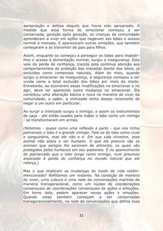 apropriação e defesa daquilo que havia sido apropriado. À
medida que essa forma de emocionar começou a ser
conservada, geração após geração, as crianças da comunidade
aprenderam a viver em ações que negavam aos lobos o acesso
normal à manada. E apareceram outras emoções, que também
começaram a se transmitir de pais para filhos.

Assim, enquanto se começou a perseguir os lobos para impedir-
lhes o acesso à alimentação normal, surgiu a insegurança. Esta
veio da perda de confiança, trazida pela contínua atenção aos
comportamentos de proteção das manadas diante dos lobos, já
excluídos como comensais naturais. Além do mais, quando
surgiu o emocionar da insegurança, a segurança começou a ser
vivida como a total exclusão dos lobos por meio da morte.
Entretanto, ao ocorrerem essas modificações no emocionar e no
agir, deve ter aparecido outra mudança no emocionar. Ela
constituiu uma alteração básica e nova na maneira de viver da
comunidade, a saber, a inimizade como desejo recorrente de
negar a um outro em particular.

Ao surgir a inimizade surgiu o inimigo; e assim os instrumentos
de caça - até então usados para matar o lobo como um inimigo
- se transformaram em armas.

(Notemos - quase como uma reflexão à parte - que nos mitos
patriarcais o lobo é o grande inimigo. Fala-se do lobo como cruel
e sanguinário, mas ele não o é. Em sua vida silvestre, esse
animal não ataca o ser humano. O que ele procura são os
animais que sempre lhe serviram de alimento, os quais são
protegidos pelos humanos em seu pastoreio. É no aparecimento
do patriarcado que o lobo surge como inimigo, num processo
associado à perda de confiança no mundo natural que ele
reforça.)

Mas o que implicam as mudanças do modo de vida recém-
mencionado? Reflitamos um instante. Na condição de maneira
de viver, uma cultura é uma rede de conversações mantida de
maneira transgeracional, como um núcleo de coordenações
consensuais de coordenações consensuais de ações e emoções.
Em torno dela, podem aparecer novas ações e emoções.
Quando estas também começam a ser conservadas
transgeracionalmente, na rede de conversações que define essa


                               31
 