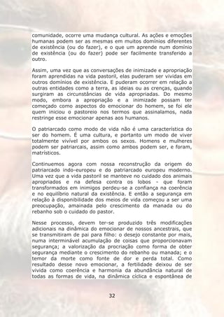 comunidade, ocorre uma mudança cultural. As ações e emoções
humanas podem ser as mesmas em muitos domínios diferentes
de existência (ou do fazer), e o que um aprende num domínio
de existência (ou do fazer) pode ser facilmente transferido a
outro.

Assim, uma vez que as conversações de inimizade e apropriação
foram aprendidas na vida pastoril, elas puderam ser vividas em
outros domínios de existência. E puderam ocorrer em relação a
outras entidades como a terra, as ideias ou as crenças, quando
surgiram as circunstâncias de vida apropriadas. Do mesmo
modo, embora a apropriação e a inimizade possam ter
começado como aspectos do emocionar do homem, se foi ele
quem iniciou o pastoreio nos termos que assinalamos, nada
restringe esse emocionar apenas aos humanos.

O patriarcado como modo de vida não é uma característica do
ser do homem. É uma cultura, e portanto um modo de viver
totalmente vivível por ambos os sexos. Homens e mulheres
podem ser patriarcais, assim como ambos podem ser, e foram,
matrísticos.

Continuemos agora com nossa reconstrução da origem do
patriarcado indo-europeu e do patriarcado europeu moderno.
Uma vez que a vida pastoril se manteve no cuidado dos animais
apropriados e na defesa contra os lobos - que foram
transformados em inimigos perdeu-se a confiança na coerência
e no equilíbrio natural da existência. E então a segurança em
relação à disponibilidade dos meios de vida começou a ser uma
preocupação, amainada pelo crescimento da manada ou do
rebanho sob o cuidado do pastor.

Nesse processo, devem ter-se produzido três modificações
adicionais na dinâmica do emocionar de nossos ancestrais, que
se transmitiram de pai para filho: o desejo constante por mais,
numa interminável acumulação de coisas que proporcionavam
segurança; a valorização da procriação como forma de obter
segurança mediante o crescimento do rebanho ou manada; e o
temor da morte como fonte de dor e perda total. Como
resultado desse novo emocionar, a fertilidade deixou de ser
vivida como coerência e harmonia da abundância natural de
todas as formas de vida, na dinâmica cíclica e espontânea de


                              32
 