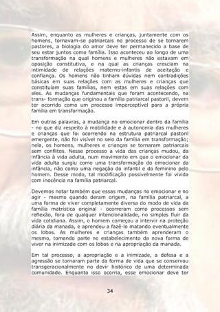 Assim, enquanto as mulheres e crianças, juntamente com os
homens, tornavam-se patriarcais no processo de se tornarem
pastores, a biologia do amor deve ter permanecido a base de
seu estar juntos como família. Isso aconteceu ao longo de uma
transformação na qual homens e mulheres não estavam em
oposição constitutiva, e na qual as crianças cresciam na
intimidade de relações materno-infantis de aceitação e
confiança. Os homens não tinham dúvidas nem contradições
básicas em suas relações com as mulheres e crianças que
constituíam suas famílias, nem estas em suas relações com
eles. As mudanças fundamentais que foram acontecendo, na
trans- formação que originou a família patriarcal pastoril, devem
ter ocorrido como um processo imperceptível para a própria
família em transformação.

Em outras palavras, a mudança no emocionar dentro da família
- no que diz respeito à mobilidade e à autonomia das mulheres
e crianças que foi ocorrendo na estrutura patriarcal pastoril
emergente, não foi visível no seio da família em transformação;
nela, os homens, mulheres e crianças se tornaram patriarcais
sem conflitos. Nesse processo a vida das crianças mudou, da
infância à vida adulta, num movimento em que o emocionar da
vida adulta surgiu como uma transformação do emocionar da
infância, não como uma negação do infantil e do feminino pelo
homem. Desse modo, tal modificação possivelmente foi vivida
com inocência na família patriarcal.

Devemos notar também que essas mudanças no emocionar e no
agir - mesmo quando deram origem, na família patriarcal, a
uma forma de viver completamente diversa do modo de vida da
família matrística original - ocorreram como processos sem
reflexão, fora de qualquer intencionalidade, no simples fluir da
vida cotidiana. Assim, o homem começou a intervir na proteção
diária da manada, e aprendeu a fazê-lo matando eventualmente
os lobos. As mulheres e crianças também aprenderam o
mesmo, tomando parte no estabelecimento da nova forma de
viver na inimizade com os lobos e na apropriação da manada.

Em tal processo, a apropriação e a inimizade, a defesa e a
agressão se tornaram parte da forma de vida que se conservou
transgeracionalmente no devir histórico de uma determinada
comunidade. Enquanto isso ocorria, esse emocionar deve ter


                               34
 