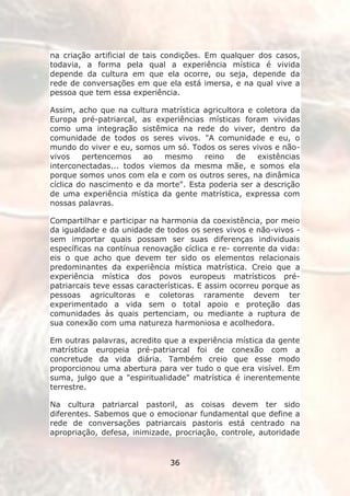 na criação artificial de tais condições. Em qualquer dos casos,
todavia, a forma pela qual a experiência mística é vivida
depende da cultura em que ela ocorre, ou seja, depende da
rede de conversações em que ela está imersa, e na qual vive a
pessoa que tem essa experiência.

Assim, acho que na cultura matrística agricultora e coletora da
Europa pré-patriarcal, as experiências místicas foram vividas
como uma integração sistêmica na rede do viver, dentro da
comunidade de todos os seres vivos. "A comunidade e eu, o
mundo do viver e eu, somos um só. Todos os seres vivos e não-
vivos    pertencemos    ao   mesmo     reino   de   existências
interconectadas... todos viemos da mesma mãe, e somos ela
porque somos unos com ela e com os outros seres, na dinâmica
cíclica do nascimento e da morte". Esta poderia ser a descrição
de uma experiência mística da gente matrística, expressa com
nossas palavras.

Compartilhar e participar na harmonia da coexistência, por meio
da igualdade e da unidade de todos os seres vivos e não-vivos -
sem importar quais possam ser suas diferenças individuais
específicas na contínua renovação cíclica e re- corrente da vida:
eis o que acho que devem ter sido os elementos relacionais
predominantes da experiência mística matrística. Creio que a
experiência mística dos povos europeus matrísticos pré-
patriarcais teve essas características. E assim ocorreu porque as
pessoas agricultoras e coletoras raramente devem ter
experimentado a vida sem o total apoio e proteção das
comunidades às quais pertenciam, ou mediante a ruptura de
sua conexão com uma natureza harmoniosa e acolhedora.

Em outras palavras, acredito que a experiência mística da gente
matrística europeia pré-patriarcal foi de conexão com a
concretude da vida diária. Também creio que esse modo
proporcionou uma abertura para ver tudo o que era visível. Em
suma, julgo que a "espiritualidade" matrística é inerentemente
terrestre.

Na cultura patriarcal pastoril, as coisas devem ter sido
diferentes. Sabemos que o emocionar fundamental que define a
rede de conversações patriarcais pastoris está centrado na
apropriação, defesa, inimizade, procriação, controle, autoridade


                               36
 