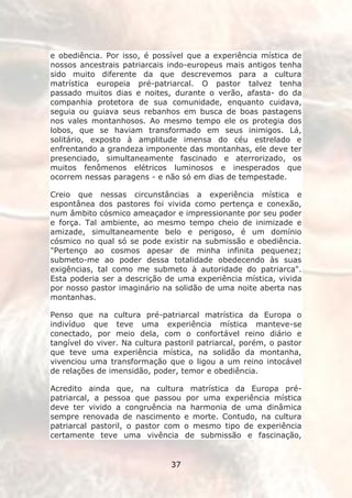 e obediência. Por isso, é possível que a experiência mística de
nossos ancestrais patriarcais indo-europeus mais antigos tenha
sido muito diferente da que descrevemos para a cultura
matrística europeia pré-patriarcal. O pastor talvez tenha
passado muitos dias e noites, durante o verão, afasta- do da
companhia protetora de sua comunidade, enquanto cuidava,
seguia ou guiava seus rebanhos em busca de boas pastagens
nos vales montanhosos. Ao mesmo tempo ele os protegia dos
lobos, que se haviam transformado em seus inimigos. Lá,
solitário, exposto à amplitude imensa do céu estrelado e
enfrentando a grandeza imponente das montanhas, ele deve ter
presenciado, simultaneamente fascinado e aterrorizado, os
muitos fenômenos elétricos luminosos e inesperados que
ocorrem nessas paragens - e não só em dias de tempestade.

Creio que nessas circunstâncias a experiência mística e
espontânea dos pastores foi vivida como pertença e conexão,
num âmbito cósmico ameaçador e impressionante por seu poder
e força. Tal ambiente, ao mesmo tempo cheio de inimizade e
amizade, simultaneamente belo e perigoso, é um domínio
cósmico no qual só se pode existir na submissão e obediência.
"Pertenço ao cosmos apesar de minha infinita pequenez;
submeto-me ao poder dessa totalidade obedecendo às suas
exigências, tal como me submeto à autoridade do patriarca".
Esta poderia ser a descrição de uma experiência mística, vivida
por nosso pastor imaginário na solidão de uma noite aberta nas
montanhas.

Penso que na cultura pré-patriarcal matrística da Europa o
indivíduo que teve uma experiência mística manteve-se
conectado, por meio dela, com o confortável reino diário e
tangível do viver. Na cultura pastoril patriarcal, porém, o pastor
que teve uma experiência mística, na solidão da montanha,
vivenciou uma transformação que o ligou a um reino intocável
de relações de imensidão, poder, temor e obediência.

Acredito ainda que, na cultura matrística da Europa pré-
patriarcal, a pessoa que passou por uma experiência mística
deve ter vivido a congruência na harmonia de uma dinâmica
sempre renovada de nascimento e morte. Contudo, na cultura
patriarcal pastoril, o pastor com o mesmo tipo de experiência
certamente teve uma vivência de submissão e fascinação,


                               37
 