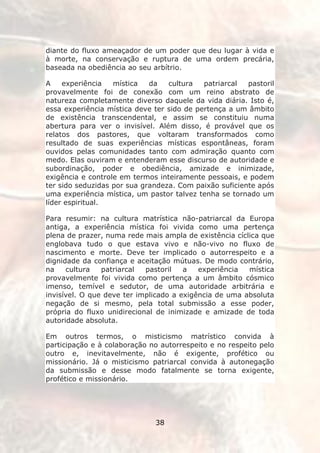 diante do fluxo ameaçador de um poder que deu lugar à vida e
à morte, na conservação e ruptura de uma ordem precária,
baseada na obediência ao seu arbítrio.

A    experiência   mística   da   cultura   patriarcal  pastoril
provavelmente foi de conexão com um reino abstrato de
natureza completamente diverso daquele da vida diária. Isto é,
essa experiência mística deve ter sido de pertença a um âmbito
de existência transcendental, e assim se constituiu numa
abertura para ver o invisível. Além disso, é provável que os
relatos dos pastores, que voltaram transformados como
resultado de suas experiências místicas espontâneas, foram
ouvidos pelas comunidades tanto com admiração quanto com
medo. Elas ouviram e entenderam esse discurso de autoridade e
subordinação, poder e obediência, amizade e inimizade,
exigência e controle em termos inteiramente pessoais, e podem
ter sido seduzidas por sua grandeza. Com paixão suficiente após
uma experiência mística, um pastor talvez tenha se tornado um
líder espiritual.

Para resumir: na cultura matrística não-patriarcal da Europa
antiga, a experiência mística foi vivida como uma pertença
plena de prazer, numa rede mais ampla de existência cíclica que
englobava tudo o que estava vivo e não-vivo no fluxo de
nascimento e morte. Deve ter implicado o autorrespeito e a
dignidade da confiança e aceitação mútuas. De modo contrário,
na    cultura   patriarcal  pastoril   a   experiência  mística
provavelmente foi vivida como pertença a um âmbito cósmico
imenso, temível e sedutor, de uma autoridade arbitrária e
invisível. O que deve ter implicado a exigência de uma absoluta
negação de si mesmo, pela total submissão a esse poder,
própria do fluxo unidirecional de inimizade e amizade de toda
autoridade absoluta.

Em outros termos, o misticismo matrístico convida à
participação e à colaboração no autorrespeito e no respeito pelo
outro e, inevitavelmente, não é exigente, profético ou
missionário. Já o misticismo patriarcal convida à autonegação
da submissão e desse modo fatalmente se torna exigente,
profético e missionário.




                              38
 
