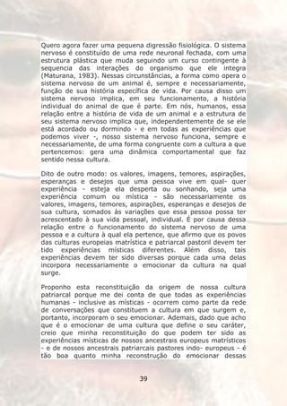 Quero agora fazer uma pequena digressão fisiológica. O sistema
nervoso é constituído de uma rede neuronal fechada, com uma
estrutura plástica que muda seguindo um curso contingente à
sequencia das interações do organismo que ele integra
(Maturana, 1983). Nessas circunstâncias, a forma como opera o
sistema nervoso de um animal é, sempre e necessariamente,
função de sua história específica de vida. Por causa disso um
sistema nervoso implica, em seu funcionamento, a história
individual do animal de que é parte. Em nós, humanos, essa
relação entre a história de vida de um animal e a estrutura de
seu sistema nervoso implica que, independentemente de se ele
está acordado ou dormindo - e em todas as experiências que
podemos viver -, nosso sistema nervoso funciona, sempre e
necessariamente, de uma forma congruente com a cultura a que
pertencemos: gera uma dinâmica comportamental que faz
sentido nessa cultura.

Dito de outro modo: os valores, imagens, temores, aspirações,
esperanças e desejos que uma pessoa vive em qual- quer
experiência - esteja ela desperta ou sonhando, seja uma
experiência comum ou mística - são necessariamente os
valores, imagens, temores, aspirações, esperanças e desejos de
sua cultura, somados às variações que essa pessoa possa ter
acrescentado à sua vida pessoal, individual. É por causa dessa
relação entre o funcionamento do sistema nervoso de uma
pessoa e a cultura à qual ela pertence, que afirmo que os povos
das culturas europeias matrística e patriarcal pastoril devem ter
tido experiências místicas diferentes. Além disso, tais
experiências devem ter sido diversas porque cada uma delas
incorpora necessariamente o emocionar da cultura na qual
surge.

Proponho esta reconstituição da origem de nossa cultura
patriarcal porque me dei conta de que todas as experiências
humanas - inclusive as místicas - ocorrem como parte da rede
de conversações que constituem a cultura em que surgem e,
portanto, incorporam o seu emocionar. Ademais, dado que acho
que é o emocionar de uma cultura que define o seu caráter,
creio que minha reconstituição do que podem ter sido as
experiências místicas de nossos ancestrais europeus matrísticos
- e de nossos ancestrais patriarcais pastores indo- europeus - é
tão boa quanto minha reconstrução do emocionar dessas


                               39
 