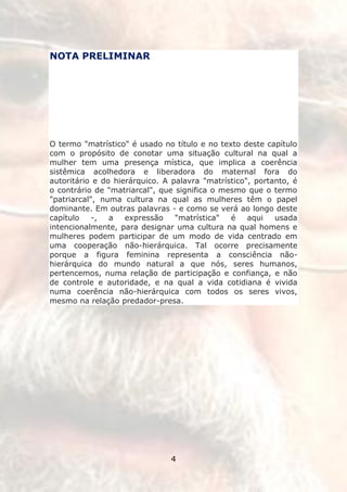 NOTA PRELIMINAR




O termo "matrístico" é usado no título e no texto deste capítulo
com o propósito de conotar uma situação cultural na qual a
mulher tem uma presença mística, que implica a coerência
sistêmica acolhedora e liberadora do maternal fora do
autoritário e do hierárquico. A palavra "matrístico", portanto, é
o contrário de "matriarcal", que significa o mesmo que o termo
"patriarcal", numa cultura na qual as mulheres têm o papel
dominante. Em outras palavras - e como se verá ao longo deste
capítulo    -,  a   expressão    "matrística"  é    aqui   usada
intencionalmente, para designar uma cultura na qual homens e
mulheres podem participar de um modo de vida centrado em
uma cooperação não-hierárquica. Tal ocorre precisamente
porque a figura feminina representa a consciência não-
hierárquica do mundo natural a que nós, seres humanos,
pertencemos, numa relação de participação e confiança, e não
de controle e autoridade, e na qual a vida cotidiana é vivida
numa coerência não-hierárquica com todos os seres vivos,
mesmo na relação predador-presa.




                               4
 