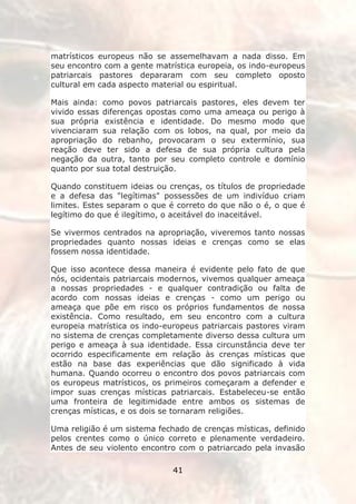 matrísticos europeus não se assemelhavam a nada disso. Em
seu encontro com a gente matrística europeia, os indo-europeus
patriarcais pastores depararam com seu completo oposto
cultural em cada aspecto material ou espiritual.

Mais ainda: como povos patriarcais pastores, eles devem ter
vivido essas diferenças opostas como uma ameaça ou perigo à
sua própria existência e identidade. Do mesmo modo que
vivenciaram sua relação com os lobos, na qual, por meio da
apropriação do rebanho, provocaram o seu extermínio, sua
reação deve ter sido a defesa de sua própria cultura pela
negação da outra, tanto por seu completo controle e domínio
quanto por sua total destruição.

Quando constituem ideias ou crenças, os títulos de propriedade
e a defesa das "legítimas" possessões de um indivíduo criam
limites. Estes separam o que é correto do que não o é, o que é
legítimo do que é ilegítimo, o aceitável do inaceitável.

Se vivermos centrados na apropriação, viveremos tanto nossas
propriedades quanto nossas ideias e crenças como se elas
fossem nossa identidade.

Que isso acontece dessa maneira é evidente pelo fato de que
nós, ocidentais patriarcais modernos, vivemos qualquer ameaça
a nossas propriedades - e qualquer contradição ou falta de
acordo com nossas ideias e crenças - como um perigo ou
ameaça que põe em risco os próprios fundamentos de nossa
existência. Como resultado, em seu encontro com a cultura
europeia matrística os indo-europeus patriarcais pastores viram
no sistema de crenças completamente diverso dessa cultura um
perigo e ameaça à sua identidade. Essa circunstância deve ter
ocorrido especificamente em relação às crenças místicas que
estão na base das experiências que dão significado à vida
humana. Quando ocorreu o encontro dos povos patriarcais com
os europeus matrísticos, os primeiros começaram a defender e
impor suas crenças místicas patriarcais. Estabeleceu-se então
uma fronteira de legitimidade entre ambos os sistemas de
crenças místicas, e os dois se tornaram religiões.

Uma religião é um sistema fechado de crenças místicas, definido
pelos crentes como o único correto e plenamente verdadeiro.
Antes de seu violento encontro com o patriarcado pela invasão

                              41
 