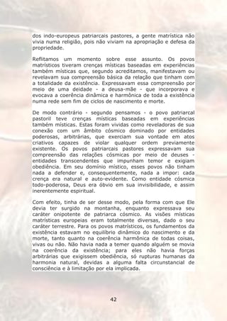 dos indo-europeus patriarcais pastores, a gente matrística não
vivia numa religião, pois não viviam na apropriação e defesa da
propriedade.

Reflitamos um momento sobre esse assunto. Os povos
matrísticos tiveram crenças místicas baseadas em experiências
também místicas que, segundo acreditamos, manifestavam ou
revelavam sua compreensão básica da relação que tinham com
a totalidade da existência. Expressavam essa compreensão por
meio de uma deidade - a deusa-mãe - que incorporava e
evocava a coerência dinâmica e harmônica de toda a existência
numa rede sem fim de ciclos de nascimento e morte.

De modo contrário - segundo pensamos - o povo patriarcal
pastoril teve crenças místicas baseadas em experiências
também místicas. Estas foram vividas como reveladoras de sua
conexão com um âmbito cósmico dominado por entidades
poderosas, arbitrárias, que exerciam sua vontade em atos
criativos capazes de violar qualquer ordem previamente
existente. Os povos patriarcais pastores expressavam sua
compreensão das relações cósmicas por meio de deuses -
entidades transcendentes que impunham temor e exigiam
obediência. Em seu domínio místico, esses povos não tinham
nada a defender e, consequentemente, nada a impor: cada
crença era natural e auto-evidente. Como entidade cósmica
todo-poderosa, Deus era óbvio em sua invisibilidade, e assim
inerentemente espiritual.

Com efeito, tinha de ser desse modo, pela forma com que Ele
devia ter surgido na montanha, enquanto expressava seu
caráter onipotente de patriarca cósmico. As visões místicas
matrísticas europeias eram totalmente diversas, dado o seu
caráter terrestre. Para os povos matrísticos, os fundamentos da
existência estavam no equilíbrio dinâmico do nascimento e da
morte, tanto quanto na coerência harmônica de todas coisas,
vivas ou não. Não havia nada a temer quando alguém se movia
na coerência da existência; para eles não havia forças
arbitrárias que exigissem obediência, só rupturas humanas da
harmonia natural, devidas a alguma falta circunstancial de
consciência e à limitação por ela implicada.




                              42
 