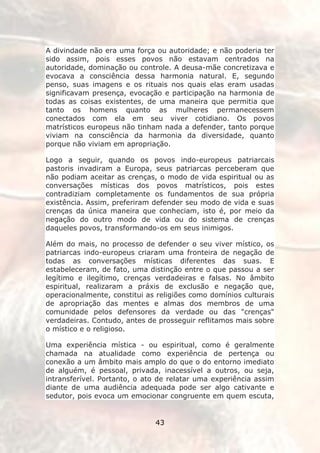 A divindade não era uma força ou autoridade; e não poderia ter
sido assim, pois esses povos não estavam centrados na
autoridade, dominação ou controle. A deusa-mãe concretizava e
evocava a consciência dessa harmonia natural. E, segundo
penso, suas imagens e os rituais nos quais elas eram usadas
significavam presença, evocação e participação na harmonia de
todas as coisas existentes, de uma maneira que permitia que
tanto os homens quanto as mulheres permanecessem
conectados com ela em seu viver cotidiano. Os povos
matrísticos europeus não tinham nada a defender, tanto porque
viviam na consciência da harmonia da diversidade, quanto
porque não viviam em apropriação.

Logo a seguir, quando os povos indo-europeus patriarcais
pastoris invadiram a Europa, seus patriarcas perceberam que
não podiam aceitar as crenças, o modo de vida espiritual ou as
conversações místicas dos povos matrísticos, pois estes
contradiziam completamente os fundamentos de sua própria
existência. Assim, preferiram defender seu modo de vida e suas
crenças da única maneira que conheciam, isto é, por meio da
negação do outro modo de vida ou do sistema de crenças
daqueles povos, transformando-os em seus inimigos.

Além do mais, no processo de defender o seu viver místico, os
patriarcas indo-europeus criaram uma fronteira de negação de
todas as conversações místicas diferentes das suas. E
estabeleceram, de fato, uma distinção entre o que passou a ser
legítimo e ilegítimo, crenças verdadeiras e falsas. No âmbito
espiritual, realizaram a práxis de exclusão e negação que,
operacionalmente, constitui as religiões como domínios culturais
de apropriação das mentes e almas dos membros de uma
comunidade pelos defensores da verdade ou das "crenças"
verdadeiras. Contudo, antes de prosseguir reflitamos mais sobre
o místico e o religioso.

Uma experiência mística - ou espiritual, como é geralmente
chamada na atualidade como experiência de pertença ou
conexão a um âmbito mais amplo do que o do entorno imediato
de alguém, é pessoal, privada, inacessível a outros, ou seja,
intransferível. Portanto, o ato de relatar uma experiência assim
diante de uma audiência adequada pode ser algo cativante e
sedutor, pois evoca um emocionar congruente em quem escuta,


                              43
 