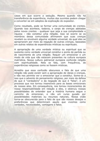 casos em que ocorre a sedução. Mesmo quando não há
transferência da experiência, muitos dos ouvintes podem chegar
a converter-se em adeptos da explicação do expositor.

Como resultado, pode se formar uma comunidade de crentes.
Quando isso acontece, todavia, o corpo de crenças adotadas
pelos novos crentes - qualquer que seja a sua complexidade e
riqueza - não constitui uma religião. Isso só ocorre se os
membros dessa comunidade afirmarem que suas crenças
revelam ou envolvem alguma verdade universal, da qual eles se
apropriaram por meio da negação de outras crenças, baseadas
em outros relatos de experiências místicas ou espirituais.

A apropriação de uma verdade mística ou espiritual que se
sustenta como verdade universal constitui o ponto de partida ou
de nascimento de uma religião. Requer um emocionar e um
modo de vida que não estavam presentes na cultura europeia
matrística. Nossa cultura patriarcal europeia confunde religião
com espiritualidade. Nela se fala, com frequência, de
experiências religiosas como se fossem místicas.

Acredito que essa confusão obscurece o fato de que uma
religião não pode existir sem a apropriação de ideias e crenças,
e não nos permite ver o emocionar que a constitui. Some-se a
isso que o advento do pensamento religioso, por meio da defesa
do que é "verdadeiro" e da negação do que é "falso", é um
processo que nos tornou insensíveis para as bases emocionais
de nossos atos. Em consequência, nos tornou inconscientes de
nossa responsabilidade em relação a eles, e obstruiu nossas
possibilidades de entender que a história humana segue o
caminho do emocionar, e não um curso guiado por
possibilidades materiais ou recursos naturais. Nossa visão
torna-se obscurecida para o fato de que são nossos desejos e
preferências que determinam aquilo que vivemos como
verdades, necessidades, vantagens e fatos.




                              44
 