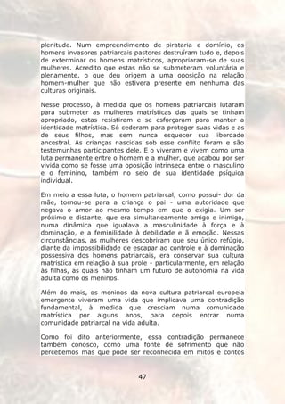 plenitude. Num empreendimento de pirataria e domínio, os
homens invasores patriarcais pastores destruíram tudo e, depois
de exterminar os homens matrísticos, apropriaram-se de suas
mulheres. Acredito que estas não se submeteram voluntária e
plenamente, o que deu origem a uma oposição na relação
homem-mulher que não estivera presente em nenhuma das
culturas originais.

Nesse processo, à medida que os homens patriarcais lutaram
para submeter as mulheres matrísticas das quais se tinham
apropriado, estas resistiram e se esforçaram para manter a
identidade matrística. Só cederam para proteger suas vidas e as
de seus filhos, mas sem nunca esquecer sua liberdade
ancestral. As crianças nascidas sob esse conflito foram e são
testemunhas participantes dele. E o viveram e vivem como uma
luta permanente entre o homem e a mulher, que acabou por ser
vivida como se fosse uma oposição intrínseca entre o masculino
e o feminino, também no seio de sua identidade psíquica
individual.

Em meio a essa luta, o homem patriarcal, como possui- dor da
mãe, tornou-se para a criança o pai - uma autoridade que
negava o amor ao mesmo tempo em que o exigia. Um ser
próximo e distante, que era simultaneamente amigo e inimigo,
numa dinâmica que igualava a masculinidade à força e à
dominação, e a feminilidade à debilidade e ã emoção. Nessas
circunstâncias, as mulheres descobriram que seu único refúgio,
diante da impossibilidade de escapar ao controle e à dominação
possessiva dos homens patriarcais, era conservar sua cultura
matrística em relação à sua prole - particularmente, em relação
às filhas, as quais não tinham um futuro de autonomia na vida
adulta como os meninos.

Além do mais, os meninos da nova cultura patriarcal europeia
emergente viveram uma vida que implicava uma contradição
fundamental, à medida que cresciam numa comunidade
matrística por alguns anos, para depois entrar numa
comunidade patriarcal na vida adulta.

Como foi dito anteriormente, essa contradição permanece
também conosco, como uma fonte de sofrimento que não
percebemos mas que pode ser reconhecida em mitos e contos


                              47
 