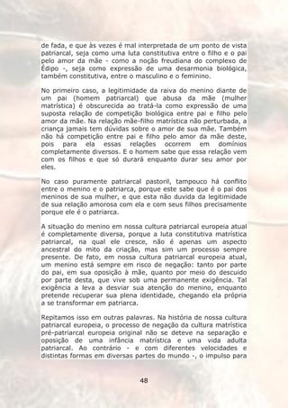 de fada, e que às vezes é mal interpretada de um ponto de vista
patriarcal, seja como uma luta constitutiva entre o filho e o pai
pelo amor da mãe - como a noção freudiana do complexo de
Édipo -, seja como expressão de uma desarmonia biológica,
também constitutiva, entre o masculino e o feminino.

No primeiro caso, a legitimidade da raiva do menino diante de
um pai (homem patriarcal) que abusa da mãe (mulher
matrística) é obscurecida ao tratá-la como expressão de uma
suposta relação de competição biológica entre pai e filho pelo
amor da mãe. Na relação mãe-filho matrística não perturbada, a
criança jamais tem dúvidas sobre o amor de sua mãe. Também
não há competição entre pai e filho pelo amor da mãe deste,
pois para ela essas relações ocorrem em domínios
completamente diversos. E o homem sabe que essa relação vem
com os filhos e que só durará enquanto durar seu amor por
eles.

No caso puramente patriarcal pastoril, tampouco há conflito
entre o menino e o patriarca, porque este sabe que é o pai dos
meninos de sua mulher, e que esta não duvida da legitimidade
de sua relação amorosa com ela e com seus filhos precisamente
porque ele é o patriarca.

A situação do menino em nossa cultura patriarcal europeia atual
é completamente diversa, porque a luta constitutiva matrística
patriarcal, na qual ele cresce, não é apenas um aspecto
ancestral do mito da criação, mas sim um processo sempre
presente. De fato, em nossa cultura patriarcal europeia atual,
um menino está sempre em risco de negação: tanto por parte
do pai, em sua oposição à mãe, quanto por meio do descuido
por parte desta, que vive sob uma permanente exigência. Tal
exigência a leva a desviar sua atenção do menino, enquanto
pretende recuperar sua plena identidade, chegando ela própria
a se transformar em patriarca.

Repitamos isso em outras palavras. Na história de nossa cultura
patriarcal europeia, o processo de negação da cultura matrística
pré-patriarcal europeia original não se deteve na separação e
oposição de uma infância matrística e uma vida adulta
patriarcal. Ao contrário - e com diferentes velocidades e
distintas formas em diversas partes do mundo -, o impulso para


                               48
 