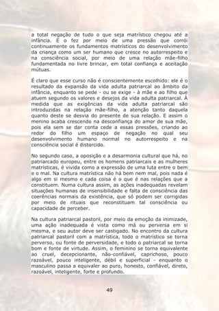 a total negação de tudo o que seja matrístico chegou até a
infância. E o fez por meio de uma pressão que corrói
continuamente os fundamentos matrísticos do desenvolvimento
da criança como um ser humano que cresce no autorrespeito e
na consciência social, por meio de uma relação mãe-filho
fundamentada no livre brincar, em total confiança e aceitação
mútuas.

É claro que esse curso não é conscientemente escolhido: ele é o
resultado da expansão da vida adulta patriarcal ao âmbito da
infância, enquanto se pede - ou se exige - à mãe e ao filho que
atuem segundo os valores e desejos da vida adulta patriarcal. À
medida que as exigências da vida adulta patriarcal são
introduzidas na relação mãe-filho, a atenção tanto daquela
quanto deste se desvia do presente de sua relação. E assim o
menino acaba crescendo na desconfiança do amor de sua mãe,
pois ela sem se dar conta cede a essas pressões, criando ao
redor do filho um espaço de negação no qual seu
desenvolvimento humano normal no autorrespeito e na
consciência social é distorcido.

No segundo caso, a oposição e a desarmonia cultural que há, no
patriarcado europeu, entre os homens patriarcais e as mulheres
matrísticas, é vivida como a expressão de uma luta entre o bem
e o mal. Na cultura matrística não há bem nem mal, pois nada é
algo em si mesmo e cada coisa é o que é nas relações que a
constituem. Numa cultura assim, as ações inadequadas revelam
situações humanas de insensibilidade e falta de consciência das
coerências normais da existência, que só podem ser corrigidas
por meio de rituais que reconstituam tal consciência ou
capacidade de perceber.

Na cultura patriarcal pastoril, por meio da emoção da inimizade,
uma ação inadequada é vista como má ou perversa em si
mesma, e seu autor deve ser castigado. No encontro da cultura
patriarcal pastoril com a matrística, todo o matrístico se torna
perverso, ou fonte de perversidade, e todo o patriarcal se torna
bom e fonte de virtude. Assim, o feminino se torna equivalente
ao cruel, decepcionante, não-confiável, caprichoso, pouco
razoável, pouco inteligente, débil e superficial - enquanto o
masculino passa a equivaler ao puro, honesto, confiável, direto,
razoável, inteligente, forte e profundo.


                              49
 