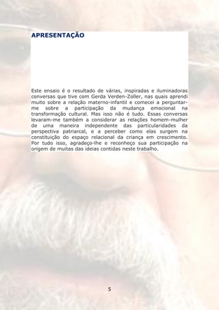 APRESENTAÇÃO




Este ensaio é o resultado de várias, inspiradas e iluminadoras
conversas que tive com Gerda Verden-Zoller, nas quais aprendi
muito sobre a relação materno-infantil e comecei a perguntar-
me sobre a participação da mudança emocional na
transformação cultural. Mas isso não é tudo. Essas conversas
levaram-me também a considerar as relações homem-mulher
de uma maneira independente das particularidades da
perspectiva patriarcal, e a perceber como elas surgem na
constituição do espaço relacional da criança em crescimento.
Por tudo isso, agradeço-lhe e reconheço sua participação na
origem de muitas das ideias contidas neste trabalho.




                              5
 