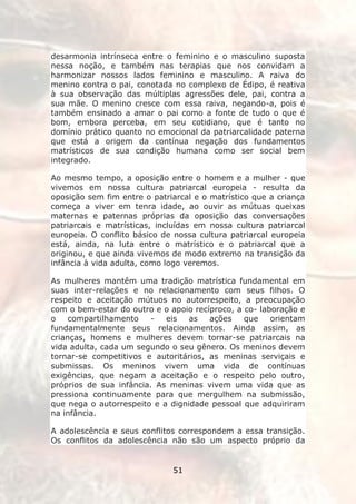 desarmonia intrínseca entre o feminino e o masculino suposta
nessa noção, e também nas terapias que nos convidam a
harmonizar nossos lados feminino e masculino. A raiva do
menino contra o pai, conotada no complexo de Édipo, é reativa
à sua observação das múltiplas agressões dele, pai, contra a
sua mãe. O menino cresce com essa raiva, negando-a, pois é
também ensinado a amar o pai como a fonte de tudo o que é
bom, embora perceba, em seu cotidiano, que é tanto no
domínio prático quanto no emocional da patriarcalidade paterna
que está a origem da contínua negação dos fundamentos
matrísticos de sua condição humana como ser social bem
integrado.

Ao mesmo tempo, a oposição entre o homem e a mulher - que
vivemos em nossa cultura patriarcal europeia - resulta da
oposição sem fim entre o patriarcal e o matrístico que a criança
começa a viver em tenra idade, ao ouvir as mútuas queixas
maternas e paternas próprias da oposição das conversações
patriarcais e matrísticas, incluídas em nossa cultura patriarcal
europeia. O conflito básico de nossa cultura patriarcal europeia
está, ainda, na luta entre o matrístico e o patriarcal que a
originou, e que ainda vivemos de modo extremo na transição da
infância à vida adulta, como logo veremos.

As mulheres mantêm uma tradição matrística fundamental em
suas inter-relações e no relacionamento com seus filhos. O
respeito e aceitação mútuos no autorrespeito, a preocupação
com o bem-estar do outro e o apoio recíproco, a co- laboração e
o    compartilhamento   -   eis   as   ações    que    orientam
fundamentalmente seus relacionamentos. Ainda assim, as
crianças, homens e mulheres devem tornar-se patriarcais na
vida adulta, cada um segundo o seu gênero. Os meninos devem
tornar-se competitivos e autoritários, as meninas serviçais e
submissas. Os meninos vivem uma vida de contínuas
exigências, que negam a aceitação e o respeito pelo outro,
próprios de sua infância. As meninas vivem uma vida que as
pressiona continuamente para que mergulhem na submissão,
que nega o autorrespeito e a dignidade pessoal que adquiriram
na infância.

A adolescência e seus conflitos correspondem a essa transição.
Os conflitos da adolescência não são um aspecto próprio da


                              51
 