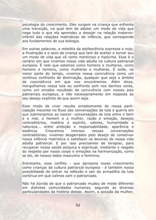 psicologia do crescimento. Eles surgem na criança que enfrenta
uma transição, na qual tem de adotar um modo de vida que
nega tudo o que ela aprendeu a desejar na relação materno-
infantil das relações matristicas da infância, que corresponde
aos fundamentos de sua biologia.

Em outras palavras, a rebeldia da adolescência expressa o nojo,
a frustração e o asco da criança que tem de aceitar e tornar seu
um modo de vida que vê como mentiroso e hipócrita. Esse é o
cenário em que vivemos nossa vida adulta na cultura patriarcal
europeia. É nele que estamos como homens e mulheres, como
homens e homens, como mulheres e mulheres. É onde, na
maior parte do tempo, vivemos nossa convivência como um
contínuo confronto de dominação, qualquer que seja o âmbito
de coexistência em que nos encontremos. Além disso,
mergulhamos nessa luta ou confronto sem nos darmos conta,
como um simples resultado da convivência com nossos pais
patriarcais europeus, e não necessariamente em resposta ao
seu desejo explícito de que assim seja.

Esse modo de viver resulta simplesmente de nossa parti-
cipação inocente no fluxo das conversações de luta e guerra em
que submergimos ao nascer: conversações de luta entre o bem
e o mal, o homem e a mulher, razão e emoção, desejos
contraditórios, matéria e espírito, valores, humanidade e
natureza... entre ambição e responsabilidade, aparência e
essência.     Crescemos     imersos      nessas    conversações
contraditórias; vivemos desgarrados pelo desejo de conservar
nossa infância matrística e satisfazer os deveres de nossa vida
adulta patriarcal. E por isso precisamos de terapias, para
recuperar nossa saúde psíquica e espiritual, mediante o resgate
do respeito por nosso corpo e emoções na harmonização, como
se diz, de nossos lados masculino e feminino.

Entretanto, esse conflito - que aprisiona nosso crescimento
como crianças da cultura patriarcal europeia - é também nossa
possibilidade de entrar na reflexão e sair da armadilha da luta
contínua em que caímos com o patriarcado.

Não há dúvida de que o patriarcado mudou de modo diferente
em distintas comunidades humanas, segundo as diversas
particularidades da história destas. Assim, a posição da mulher,


                              52
 
