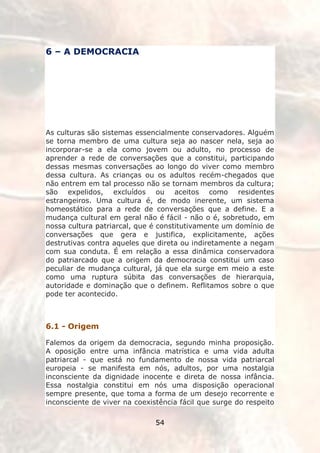 6 – A DEMOCRACIA




As culturas são sistemas essencialmente conservadores. Alguém
se torna membro de uma cultura seja ao nascer nela, seja ao
incorporar-se a ela como jovem ou adulto, no processo de
aprender a rede de conversações que a constitui, participando
dessas mesmas conversações ao longo do viver como membro
dessa cultura. As crianças ou os adultos recém-chegados que
não entrem em tal processo não se tornam membros da cultura;
são expelidos, excluídos ou aceitos como residentes
estrangeiros. Uma cultura é, de modo inerente, um sistema
homeostático para a rede de conversações que a define. E a
mudança cultural em geral não é fácil - não o é, sobretudo, em
nossa cultura patriarcal, que é constitutivamente um domínio de
conversações que gera e justifica, explicitamente, ações
destrutivas contra aqueles que direta ou indiretamente a negam
com sua conduta. É em relação a essa dinâmica conservadora
do patriarcado que a origem da democracia constitui um caso
peculiar de mudança cultural, já que ela surge em meio a este
como uma ruptura súbita das conversações de hierarquia,
autoridade e dominação que o definem. Reflitamos sobre o que
pode ter acontecido.



6.1 - Origem

Falemos da origem da democracia, segundo minha proposição.
A oposição entre uma infância matrística e uma vida adulta
patriarcal - que está no fundamento de nossa vida patriarcal
europeia - se manifesta em nós, adultos, por uma nostalgia
inconsciente da dignidade inocente e direta de nossa infância.
Essa nostalgia constitui em nós uma disposição operacional
sempre presente, que toma a forma de um desejo recorrente e
inconsciente de viver na coexistência fácil que surge do respeito

                               54
 