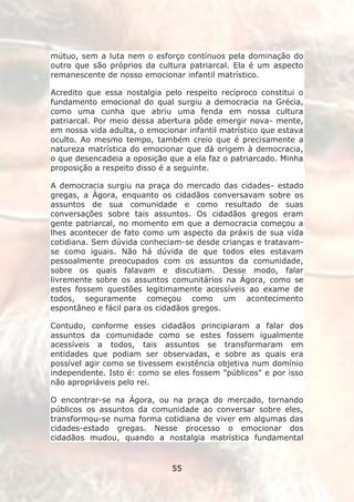 mútuo, sem a luta nem o esforço contínuos pela dominação do
outro que são próprios da cultura patriarcal. Ela é um aspecto
remanescente de nosso emocionar infantil matrístico.

Acredito que essa nostalgia pelo respeito recíproco constitui o
fundamento emocional do qual surgiu a democracia na Grécia,
como uma cunha que abriu uma fenda em nossa cultura
patriarcal. Por meio dessa abertura pôde emergir nova- mente,
em nossa vida adulta, o emocionar infantil matrístico que estava
oculto. Ao mesmo tempo, também creio que é precisamente a
natureza matrística do emocionar que dá origem à democracia,
o que desencadeia a oposição que a ela faz o patriarcado. Minha
proposição a respeito disso é a seguinte.

A democracia surgiu na praça do mercado das cidades- estado
gregas, a Ágora, enquanto os cidadãos conversavam sobre os
assuntos de sua comunidade e como resultado de suas
conversações sobre tais assuntos. Os cidadãos gregos eram
gente patriarcal, no momento em que a democracia começou a
lhes acontecer de fato como um aspecto da práxis de sua vida
cotidiana. Sem dúvida conheciam-se desde crianças e tratavam-
se como iguais. Não há dúvida de que todos eles estavam
pessoalmente preocupados com os assuntos da comunidade,
sobre os quais falavam e discutiam. Desse modo, falar
livremente sobre os assuntos comunitários na Ágora, como se
estes fossem questões legitimamente acessíveis ao exame de
todos, seguramente começou como um acontecimento
espontâneo e fácil para os cidadãos gregos.

Contudo, conforme esses cidadãos principiaram a falar dos
assuntos da comunidade como se estes fossem igualmente
acessíveis a todos, tais assuntos se transformaram em
entidades que podiam ser observadas, e sobre as quais era
possível agir como se tivessem existência objetiva num domínio
independente. Isto é: como se eles fossem "públicos" e por isso
não apropriáveis pelo rei.

O encontrar-se na Ágora, ou na praça do mercado, tornando
públicos os assuntos da comunidade ao conversar sobre eles,
transformou-se numa forma cotidiana de viver em algumas das
cidades-estado gregas. Nesse processo o emocionar dos
cidadãos mudou, quando a nostalgia matrística fundamental


                              55
 