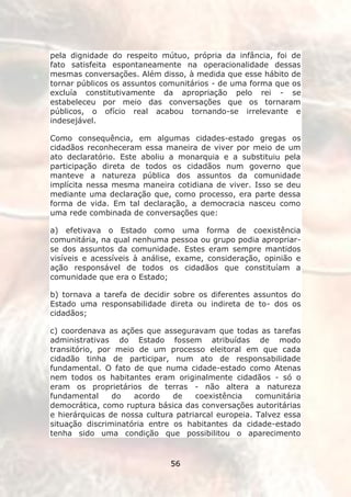 pela dignidade do respeito mútuo, própria da infância, foi de
fato satisfeita espontaneamente na operacionalidade dessas
mesmas conversações. Além disso, à medida que esse hábito de
tornar públicos os assuntos comunitários - de uma forma que os
excluía constitutivamente da apropriação pelo rei - se
estabeleceu por meio das conversações que os tornaram
públicos, o ofício real acabou tornando-se irrelevante e
indesejável.

Como consequência, em algumas cidades-estado gregas os
cidadãos reconheceram essa maneira de viver por meio de um
ato declaratório. Este aboliu a monarquia e a substituiu pela
participação direta de todos os cidadãos num governo que
manteve a natureza pública dos assuntos da comunidade
implícita nessa mesma maneira cotidiana de viver. Isso se deu
mediante uma declaração que, como processo, era parte dessa
forma de vida. Em tal declaração, a democracia nasceu como
uma rede combinada de conversações que:

a) efetivava o Estado como uma forma de coexistência
comunitária, na qual nenhuma pessoa ou grupo podia apropriar-
se dos assuntos da comunidade. Estes eram sempre mantidos
visíveis e acessíveis à análise, exame, consideração, opinião e
ação responsável de todos os cidadãos que constituíam a
comunidade que era o Estado;

b) tornava a tarefa de decidir sobre os diferentes assuntos do
Estado uma responsabilidade direta ou indireta de to- dos os
cidadãos;

c) coordenava as ações que asseguravam que todas as tarefas
administrativas do Estado fossem atribuídas de modo
transitório, por meio de um processo eleitoral em que cada
cidadão tinha de participar, num ato de responsabilidade
fundamental. O fato de que numa cidade-estado como Atenas
nem todos os habitantes eram originalmente cidadãos - só o
eram os proprietários de terras - não altera a natureza
fundamental     do   acordo    de    coexistência    comunitária
democrática, como ruptura básica das conversações autoritárias
e hierárquicas de nossa cultura patriarcal europeia. Talvez essa
situação discriminatória entre os habitantes da cidade-estado
tenha sido uma condição que possibilitou o aparecimento


                              56
 
