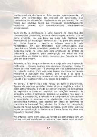 institucional da democracia. Esta surgiu, aparentemente, só
como uma reordenação das relações de autoridade, que
conservava as dimensões hierárquicas do patriarcado de um
modo que ocultava tanto sua inspiração constitutivamente
matrística    quanto sua    operacionalidade   inerentemente
antipatriarcal.

Com efeito, a democracia é uma ruptura na coerência das
conversações patriarcais, embora não as negue de todo. Isso se
torna evidente, por um lado, na longa luta histórica pela
manutenção da instituição democrática - ou para estabelecê-la
em novos lugares - contra o esforço recorrente pela
reinstalação, em sua totalidade, das conversações que
constituem o Estado autoritário patriarcal. De outra parte, essa
evidência surge na longa luta pela ampliação do âmbito da
cidadania e, portanto, pela participação no modo de vida
democrático de todos os seres humanos que ficaram de fora
dele em sua origem.

Ademais, o fato de que a democracia surja sob uma inspiração
matrística - mesmo quando não recupera completa- mente o
modo de vida matrístico - é evidente em sua operacionalidade
de respeito mútuo. Este cria uma forma sistêmica de pensar
mediante a aceitação dos outros, pois nega e se opõe à
apropriação dos assuntos da comunidade por qualquer indivíduo
isolado e por qualquer classe ou grupo de pessoas.

Ao surgir, a democracia não negou de todo o patriarcado.
Apesar da contínua pressão patriarcal para negá-la e voltar à
total patriarcalidade, o modo de pensar implícito na democracia
se expandira a todos os domínios das relações humanas, às
emoções, ações e reflexões. Criaram-se espaços nos quais o
acordo, a cooperação, a reflexão e a compreensão substituíram
a autoridade, o controle e a obediência como formas de
coexistência humana. Isso ocorreu em todos os domínios da
coexistência humana? Sim, dentro dos limites da contradição
básica de nossa cultura patriarcal europeia. Com efeito, em seu
modo de constituição a democracia é uma forma de viver que
considero neomatrística.

No entanto, como nem todas as formas de patriarcado têm um
núcleo cultural matrístico na infância, nem todas elas incluem


                              57
 