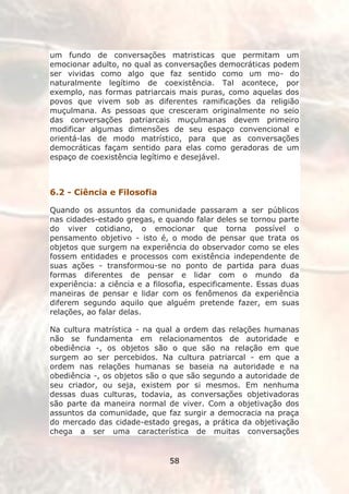 um fundo de conversações matristicas que permitam um
emocionar adulto, no qual as conversações democráticas podem
ser vividas como algo que faz sentido como um mo- do
naturalmente legítimo de coexistência. Tal acontece, por
exemplo, nas formas patriarcais mais puras, como aquelas dos
povos que vivem sob as diferentes ramificações da religião
muçulmana. As pessoas que cresceram originalmente no seio
das conversações patriarcais muçulmanas devem primeiro
modificar algumas dimensões de seu espaço convencional e
orientá-las de modo matrístico, para que as conversações
democráticas façam sentido para elas como geradoras de um
espaço de coexistência legítimo e desejável.



6.2 - Ciência e Filosofia

Quando os assuntos da comunidade passaram a ser públicos
nas cidades-estado gregas, e quando falar deles se tornou parte
do viver cotidiano, o emocionar que torna possível o
pensamento objetivo - isto é, o modo de pensar que trata os
objetos que surgem na experiência do observador como se eles
fossem entidades e processos com existência independente de
suas ações - transformou-se no ponto de partida para duas
formas diferentes de pensar e lidar com o mundo da
experiência: a ciência e a filosofia, especificamente. Essas duas
maneiras de pensar e lidar com os fenômenos da experiência
diferem segundo aquilo que alguém pretende fazer, em suas
relações, ao falar delas.

Na cultura matrística - na qual a ordem das relações humanas
não se fundamenta em relacionamentos de autoridade e
obediência -, os objetos são o que são na relação em que
surgem ao ser percebidos. Na cultura patriarcal - em que a
ordem nas relações humanas se baseia na autoridade e na
obediência -, os objetos são o que são segundo a autoridade de
seu criador, ou seja, existem por si mesmos. Em nenhuma
dessas duas culturas, todavia, as conversações objetivadoras
são parte da maneira normal de viver. Com a objetivação dos
assuntos da comunidade, que faz surgir a democracia na praça
do mercado das cidade-estado gregas, a prática da objetivação
chega a ser uma característica de muitas conversações


                               58
 