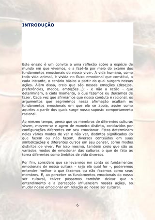 INTRODUÇÃO




Este ensaio é um convite a uma reflexão sobre a espécie de
mundo em que vivemos, e a fazê-lo por meio do exame dos
fundamentos emocionais do nosso viver. A vida humana, como
toda vida animal, é vivida no fluxo emocional que constitui, a
cada instante, o cenário básico a partir do qual surgem nossas
ações. Além disso, creio que são nossas emoções (desejos,
preferências, medos, ambições...) - e não a razão - que
determinam, a cada momento, o que fazemos ou deixamos de
fazer. Cada vez que afirmamos que nossa conduta é racional, os
argumentos que esgrimimos nessa afirmação ocultam os
fundamentos emocionais em que ela se apoia, assim como
aqueles a partir dos quais surge nosso suposto comportamento
racional.

Ao mesmo tempo, penso que os membros de diferentes culturas
vivem, movem-se e agem de maneira distinta, conduzidos por
configurações diferentes em seu emocionar. Estas determinam
neles vários modos de ver e não ver, distintos significados do
que fazem ou não fazem, diversos conteúdos em suas
simbolizações e diferentes cursos em seu pensar, como modos
distintos de viver. Por isso mesmo, também creio que são os
variados modos de emocionar das culturas o que de fato as
torna diferentes como âmbitos de vida diversos.

Por fim, considero que se levarmos em conta os fundamentos
emocionais de nossa cultura - seja ela qual for -, poderemos
entender melhor o que fazemos ou não fazemos como seus
membros. E, ao perceber os fundamentos emocionais do nosso
ser cultural, talvez possamos também deixar que o
entendimento e a percepção influenciem nossas ações, ao
mudar nosso emocionar em relação ao nosso ser cultural.




                              6
 