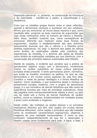 disposição patriarcal - e, portanto, na conservação da hierarquia
e da autoridade - mantêm-se o poder, a subordinação e a
obediência.

Creio que os cidadãos gregos faziam entre si estas reflexões,
quando a democracia começou a acontecer em seu cotidiano.
Afirmo que seu emocionar se movia dessa maneira e que, como
resultado dele, surgiram as duas maneiras de argumentar que
hoje ainda verificamos entre os homens de ciência e filosofia.
Além disso, também sustento que, como conseqüência do
emocionar diferente que implicam essas duas formas de
argumentar, resultou o estabelecimento dos dois domínios
basicamente diversos que são a ciência e a filosofia como
âmbitos explicativos. Ou seja: o domínio das ações da ciência
como âmbito de explicações válidas pela coerência das
experiências do cientista, e o domínio das ações da filosofia
como âmbito de explicações validadas por sua coerência, com a
conservação dos princípios básicos sustentados pelo filósofo.

Diante do exposto, é evidente que acredito que a prática do
pensamento objetivo surgiu com a democracia, inicialmente
imerso no caráter autoritário de nossa cultura patriarcal
europeia ainda presente. E tanto permaneceu assim, normativo,
que ainda se mantém normativo na política, no seio da vida
democrática e em muitos outros aspectos da vida fora dela.
Constitui o modo de pensar ideológico e a forma filosófica de
explicar. Como resultado, o que predomina desde o começo do
pensamento europeu moderno, com a origem da democracia
grega, é o uso normativo de teorias filosóficas que dão conta da
experiência humana por meio de princípios explicativos. Estes
são julgados como transcendentalmente válidos a priori, ou pelo
uso da razão sob a forma de teorias filosóficas de caráter
político, moral ou religioso, fundamentadas em verdades aceitas
a priori como evidentes e inegáveis.

Desde então, são múltiplas as noções básicas e os princípios
explicativos distintos que têm sido usados em muitas teorias
filosóficas diferentes, como noções e princípios que são tratados
como se revelassem características cognoscíveis, objetivas e
inegáveis de uma realidade transcendente. É como se elas
existissem independentemente do que faz o observador e
fossem usadas como fundamento para tudo. A água, o fogo, o


                               60
 